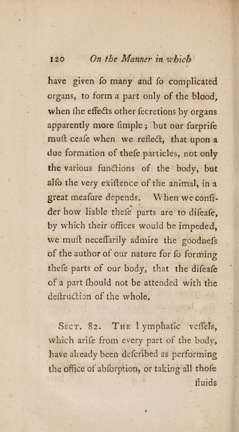 have given fo many and fo complicated t organs, to form a' part only of the blood, when die effedts other fecretions by organs apparently more fimple ; but our furprife mufl: ceafe when we refiedl, that upon a due formation of thefe particles, not only the various fundlions of the body, but alfo the very exigence of the animal, in a great meafure depends. When* weconfi- der how liable thefe parts are to difeafe, by which their ofHces would be impeded, we.rnuft neceflarily admire the goodnefs of the author of our nature for fo forming thefe parts of our body, that the difeafe of a part fhould not be attended with the deftrudion of the whole, \ Sect. 82. The 1 ymphatic veffels, which arife from every part of the body, have already been defcribed as performing the office of abforption, or taking all thofe fluids