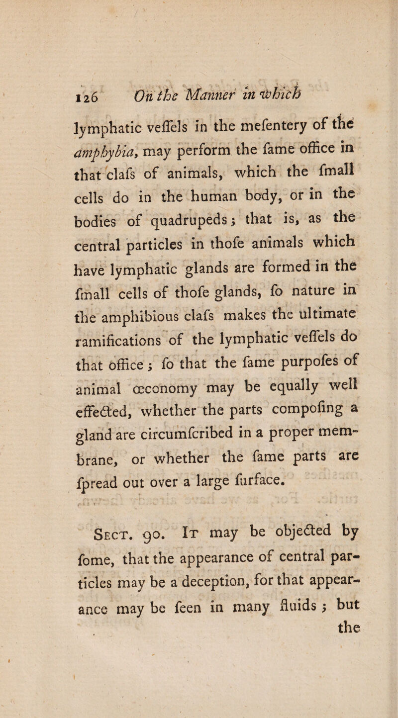 t lymphatic velTels in the mefentery of the cfiiphybiay may perform the fame office in that clafs of animals, which the fmall cells do in the human body, or in the bodies of quadrupeds; that is, as the central particles in thofe animals which have lymphatic glands are formed in the fmall cells of thofe glands, fo nature in the amphibious clafs makes the ultimate ramifications of the lymphatic veffels do that office ; fo that the fame purpofes of animal ceconomy may be equally well effedted, whether the parts compofing a gland are circumfcribed in a proper mem¬ brane, or whether the fame parts are fpread out over a large farface. Sect. 90. It may be objeded by fome, that the appearance of central par¬ ticles may be a deception, for that appear- may be feen in many fluids; but the ance