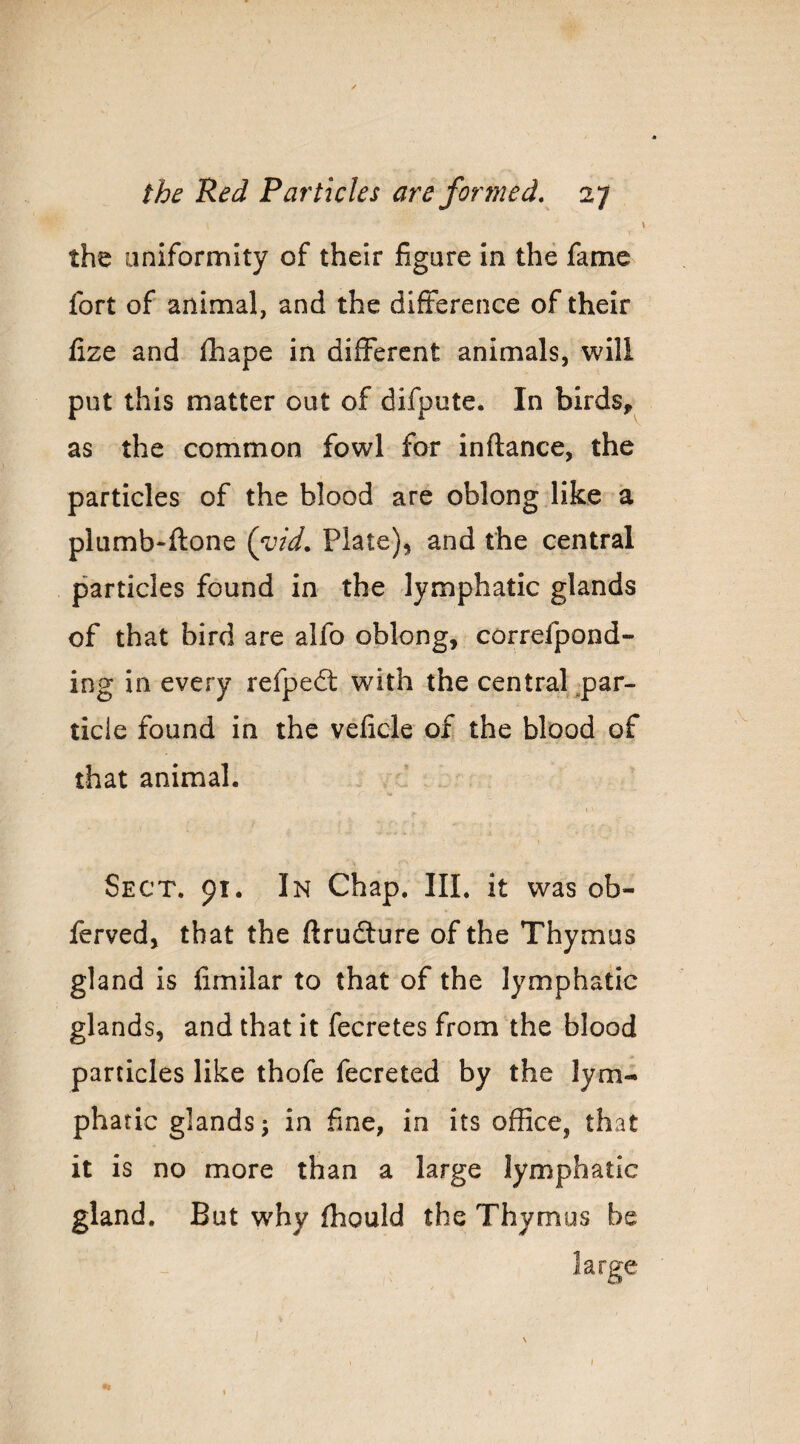 the uniformity of their figure in the fame fort of animal, and the difference of their fize and fhape in different animals, will put this matter out of difpute. In birds, as the common fowl for inftance, the particles of the blood are oblong like a plumb-ftone {yid, Plate), and the central particles found in the lymphatic glands of that bird are alfo oblong, correfpond- ing in every refped: with the centraPpar- ticle found in the velicle of the blood of that animal. Sect. 91. In Chap. III. it was ob- ferved, that the ftrudfure of the Thymus gland is limilar to that of the lymphatic glands, and that it fecretes from the blood particles like thofe fecreted by the lym¬ phatic glands j in fine, in its office, that it is no more than a large lymphatic gland. But why fhould the Thymus be large I