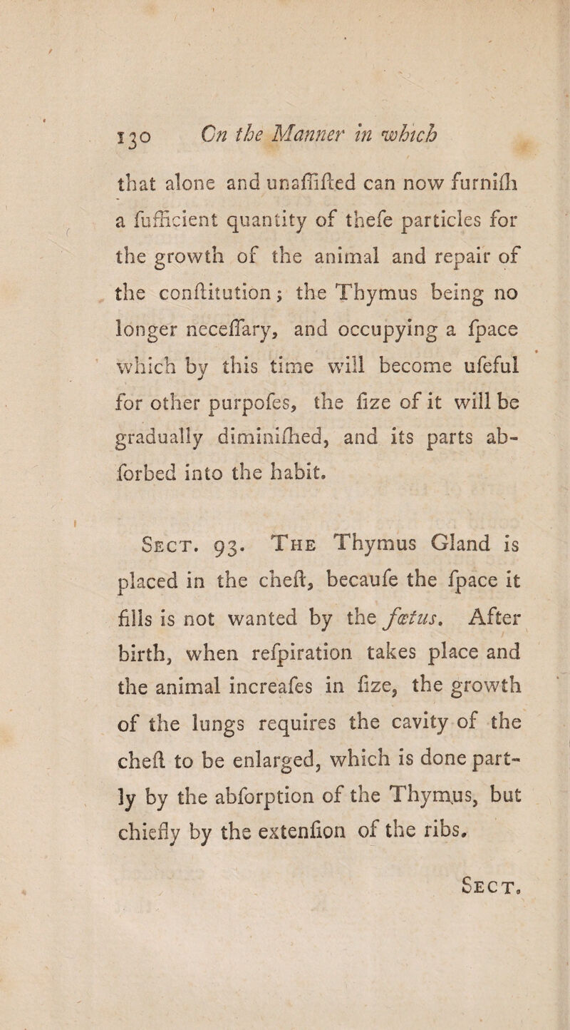 that alone and unaffifted can now furnifli a fufficient quantity of thefe particles for the growth of the animal and repair of the conftitution; the Thymus being no longer neceffary, and occupying a fpace ' which by this time will become ufeful for other porpofes, the fize of it will be gradually dimioifhed, and its parts ab- forbed into the habit. Sect, 93. The Thymus Gland is placed in the cheft, becaufe the fpace it fills is not wanted by iht fcetus. After birth, when refpiration takes place and the animal increafes in fize, the growth of the lungs requires the cavity of the cheft to be enlarged, which is done part¬ ly by the abforption of the Thym^us, but chiefly by the extenfion of the ribs.