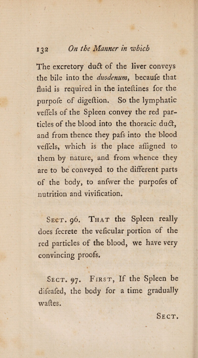 The excretory dudl of the liver conveys the bile into the duodenum^ becaufe that fluid is required in the inteftines for the purpofe of digeftion. So the lymphatic veflels of the Spleen convey the red par¬ ticles of the blood into the thoracic dud:, and from thence they pafs into the blood veflels, which is the place afljgned to them by nature, and from whence they are to be conveyed to the different parts of the body, to anfwer the purpofes of nutrition and vivification. Sect. 96. That the Spleen really does fecrete the veficular portion of the red particles of the blood, we have very convincing proofs. Sect. 97. First, If the Spleen be dlfeafed, the body for a time gradually « waftes.