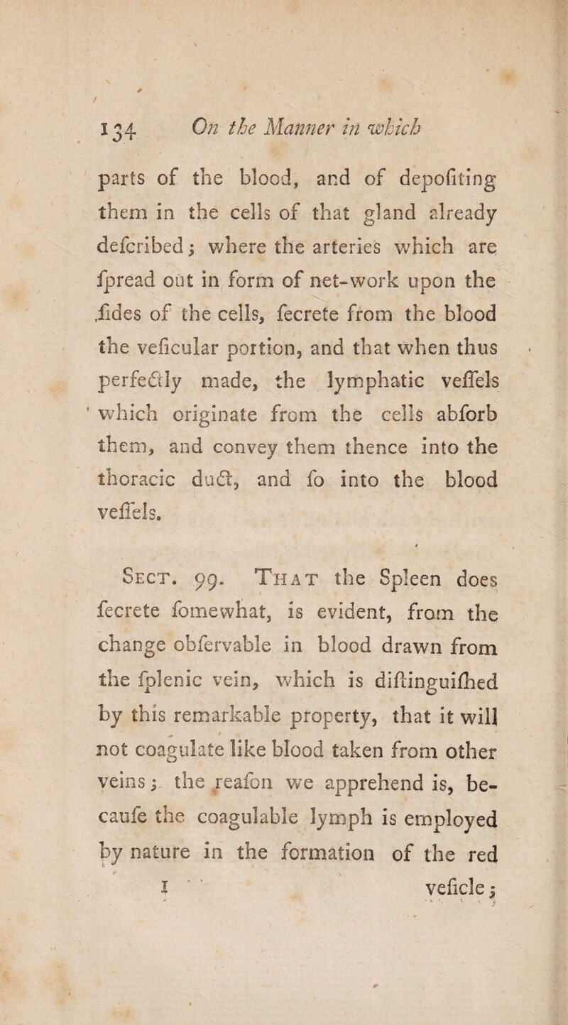 N / 134 On the Manner in which parts of the blood, and of depofiling them in the cells of that gland already defcribed 5 where the arteries v/hich are ipread out in form of net-work upon the .lides of the cells, fecrete from the blood the veficular portion, and that when thus perfediy made, the lymphatic veflels ' which originate from the cells abforb them, and convey them thence into the thoracic ducS:, and fo into the blood veflels. t Sect. 99. That the Spleen does fecrete fomewhat, is evident, from the change obfervable in blood drawn from the fplenic vein, v^^hich is diflinguifhed by this remarkable property, that it will not coagulate like blood taken from other veins; the reafon we apprehend is, be- caufe the coagulable lymph is employed by nature in the formation of the red