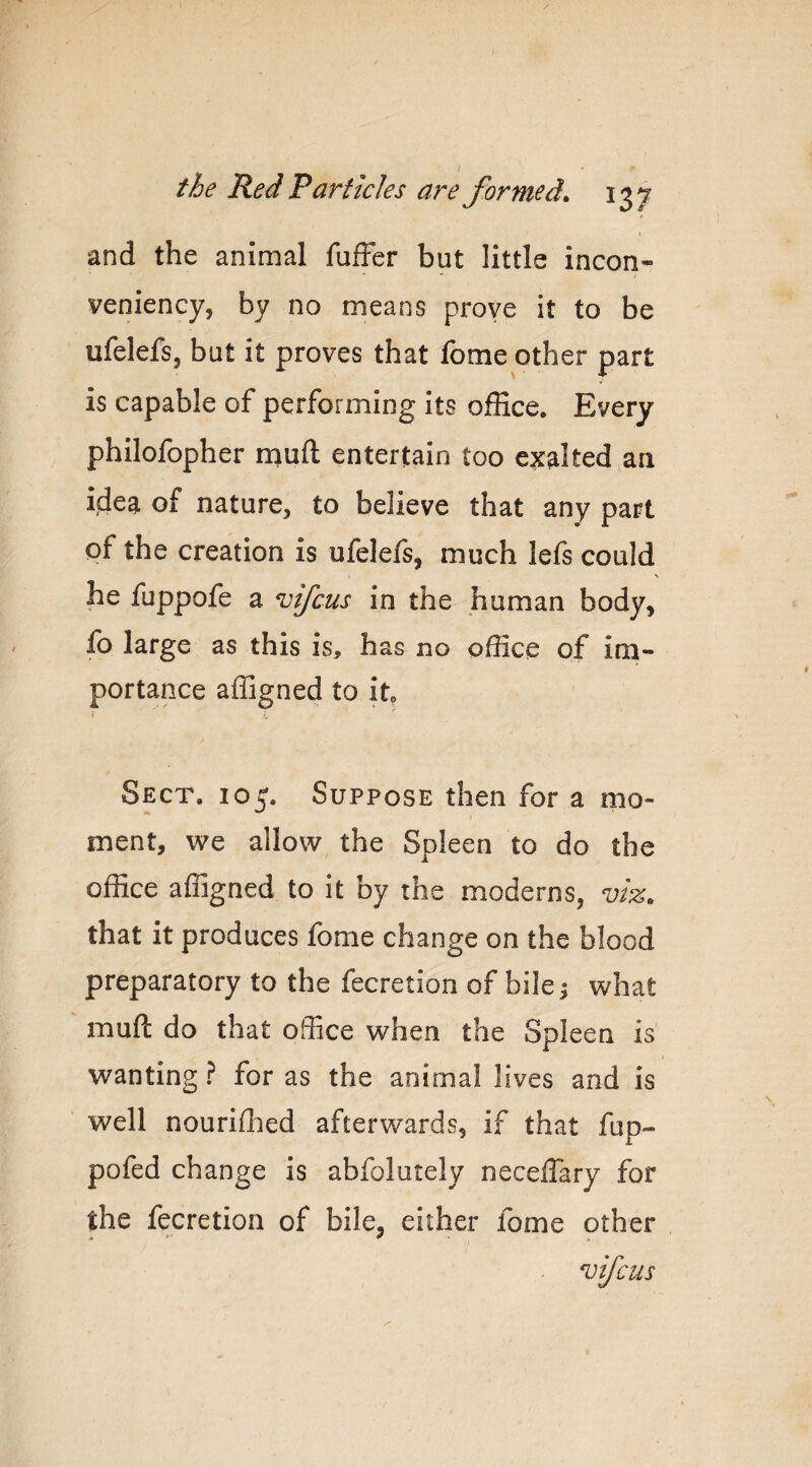 •i and the animal fufFer but little incon- veniency, by no means prove it to be ufelefs, but it proves that Ibme other part is capable of performing its office. Every philofopher muft entertain too exalted an idea of nature, to believe that any part of the creation is ufelefs, much lefs could \ he fuppofe a nsifcus in the human body, fo large as this is, has no office of im¬ portance affigned to it Sect. 105. Suppose then for a mo¬ ment, we allow the Spleen to do the office affigned to it by the moderns, viz. that it produces fome change on the blood preparatory to the fecretion of bile ^ what muft do that office when the Spleen is wanting ? for as the animal lives and is well nouriflied afterwards, if that fup- pofed change is abfolutely neceffary for the fecretion of bile, either fome other