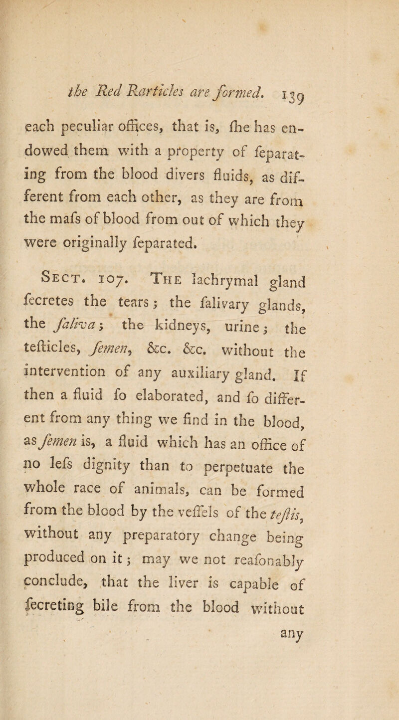 each peculiar offices, that is, ffie has en¬ dowed them with a property of feparat- ing from the blood divers fluids, as dif¬ ferent from each other, as they are from the mafs of blood from out of v/hich they were originally feparated. Sect. 107. The lachrymal gland iecretes the tears ^ the falivary glands, the faltva-y the kidneys, urine j the tefticles, Jemen,^ &c. &c. without the intervention of any auxiliary gland. If then a fluid fo elaborated, and fo differ¬ ent from any thing we find in the blood, femea is, a fluid which has an office of no lefs dignity than to perpetuate the whole race of animals, can be formed from the blood by the veffels of the tejlis^ without any preparatory change being produced on it; may we not reafooabJy conclude, ,that the liver is capable of fecreting bile from the blood without any