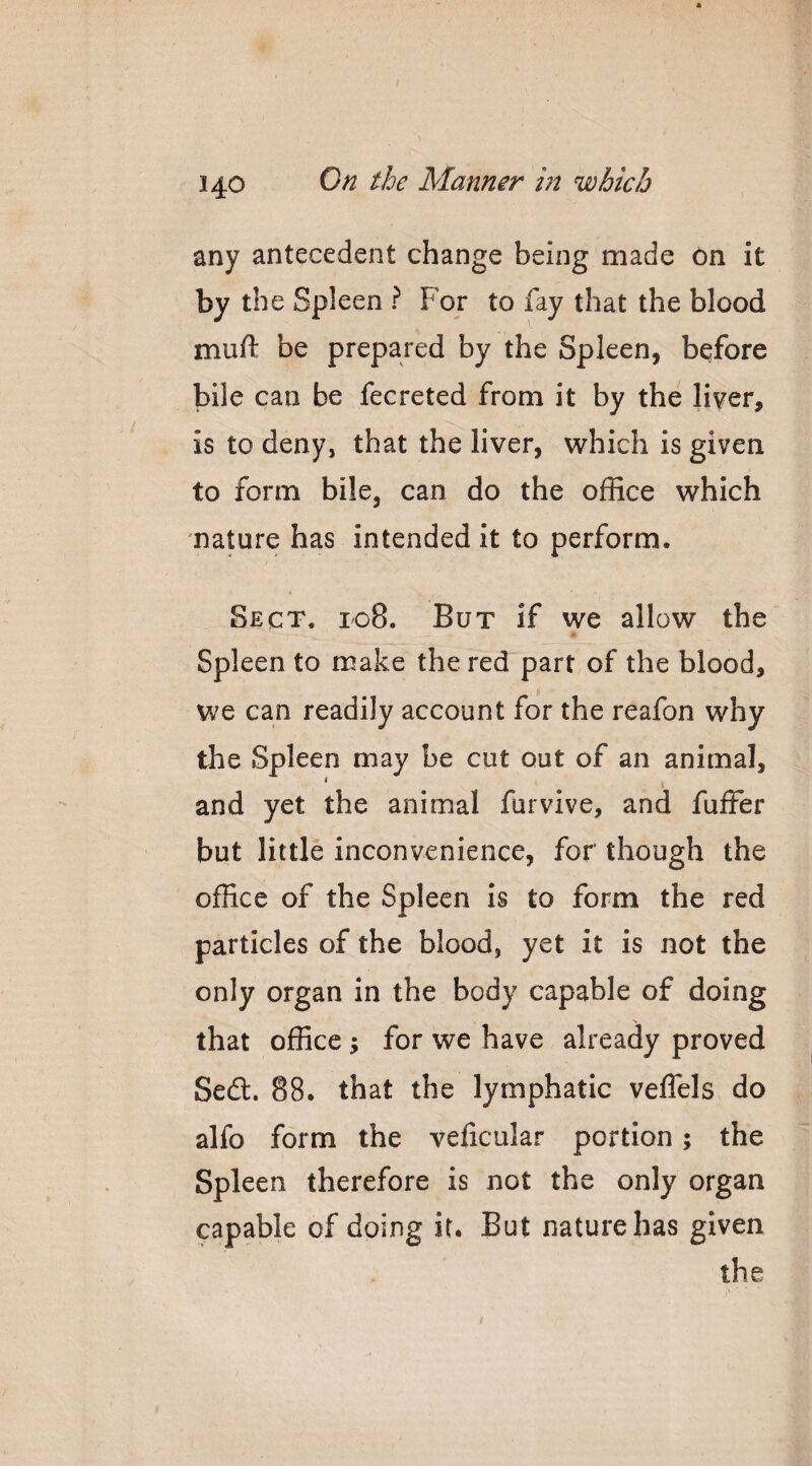 any antecedent change being made On it by the Spleen ? For to fay that the blood muft be prepared by the Spleen, before bile can be fecreted from it by the liver, is to deny, that the liver, which is given to form bile, can do the office which nature has intended it to perform. Sect. 108. But if we allow the Spleen to make the red part of the blood, we can readily account for the reafon why the Spleen may be cut out of an animal, * • • ‘ and yet the animal furvive, and fuffer but little inconvenience, for though the office of the Spleen is to form the red particles of the blood, yet it is not the only organ in the body capable of doing that office; for we have already proved Sed. 88. that the lymphatic veffels do alfo form the veficular portion; the Spleen therefore is not the only organ capable of doing it. But nature has given the /