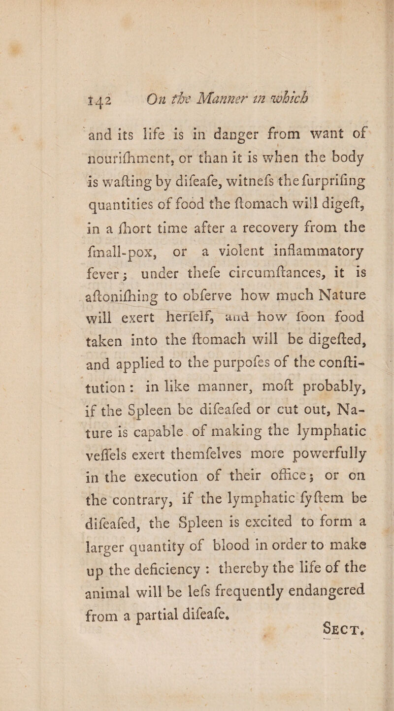 and its life is in danger from want of nourilhment, or than it is when the body is w^afting by difeafe, witnefs thefurprhing quantities of food the ftomach will digeft^ in a lliort time after a recovery from the fmall-poXj or a violent inflammatory fever; under thefe circumftances, it is afconiiliing to obferve how much Nature will exert herfeif, and how foon food taken into the ftomach will be digefted, and applied to the purpofes of the confti- tution : in like manner, mod: probably, if the Spleen be difeafed or cut out, Na¬ ture is capable of making the lymphatic vefiels exert themfelves more powerfully in the execution of their office; or on the contrary, if the lymphatic fyftem be difeafed, the Spleen is excited to form a larger quantity of blood in order to make up the deficiency : thereby the life of the animal will be lefs frequently endangered from a partial difeafe. Sect*