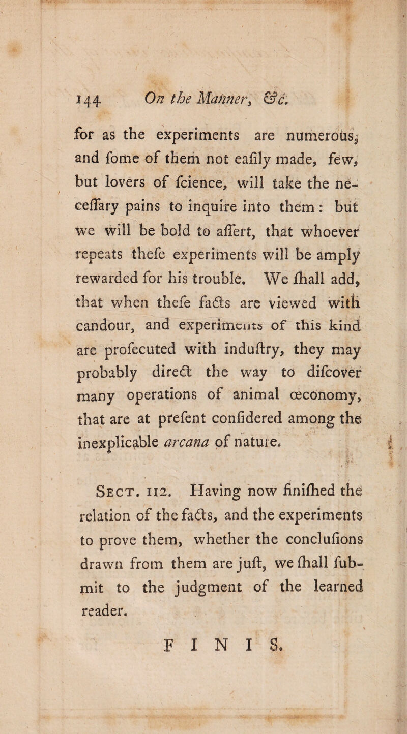 144 On the Manner^ &c, for as the experiments are numerous^ and fome of therii not ealily made, few, but lovers of fcience, will take the ne- ceflary pains to inquire into them; biit we will be bold to alTert, that whoever repeats thefe experiments will be amply rewarded for his trouble. We lhall add, that when thefe fads are viewed with candour, and experiments of this kind are profecuted with induftry, they may probably dired the way to difcover many operations of animal ceconomy, that are at prefent confidered among the inexplicable arcana of nature. * Sect. U2. Having how finifhed the relation of the fads, and the experiments to prove them, whether the conclulions drawn from them are juft, wefliall fub- mit to the judgment of the learned reader. FINIS-