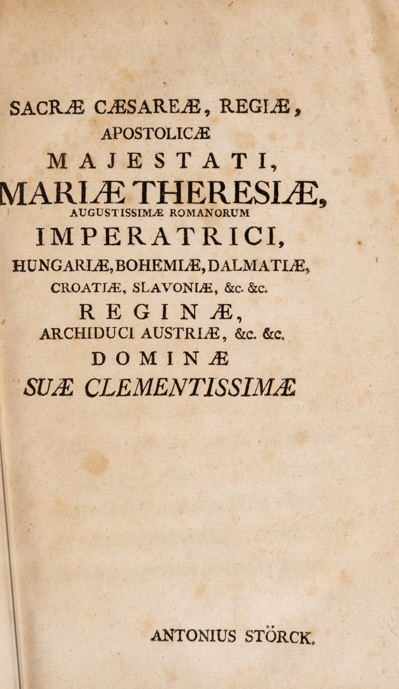 SACRAE CiESAREiE, REGINE, APOSTOLICAC MAJESTATI, MARI^ THERESLE* AUGUSTISSIMAE ROMANORUM IMPERATRICI, HU NGARLE, BOHEMLE, DALMATIAE» CROATLE, SLAVONLE, &c. &c. REGIN ARCHIDUCI AUSTRLE, &c. &c. D O M I N JE SUM CLEMENT1SSIMM ANTONIUS STORCK,