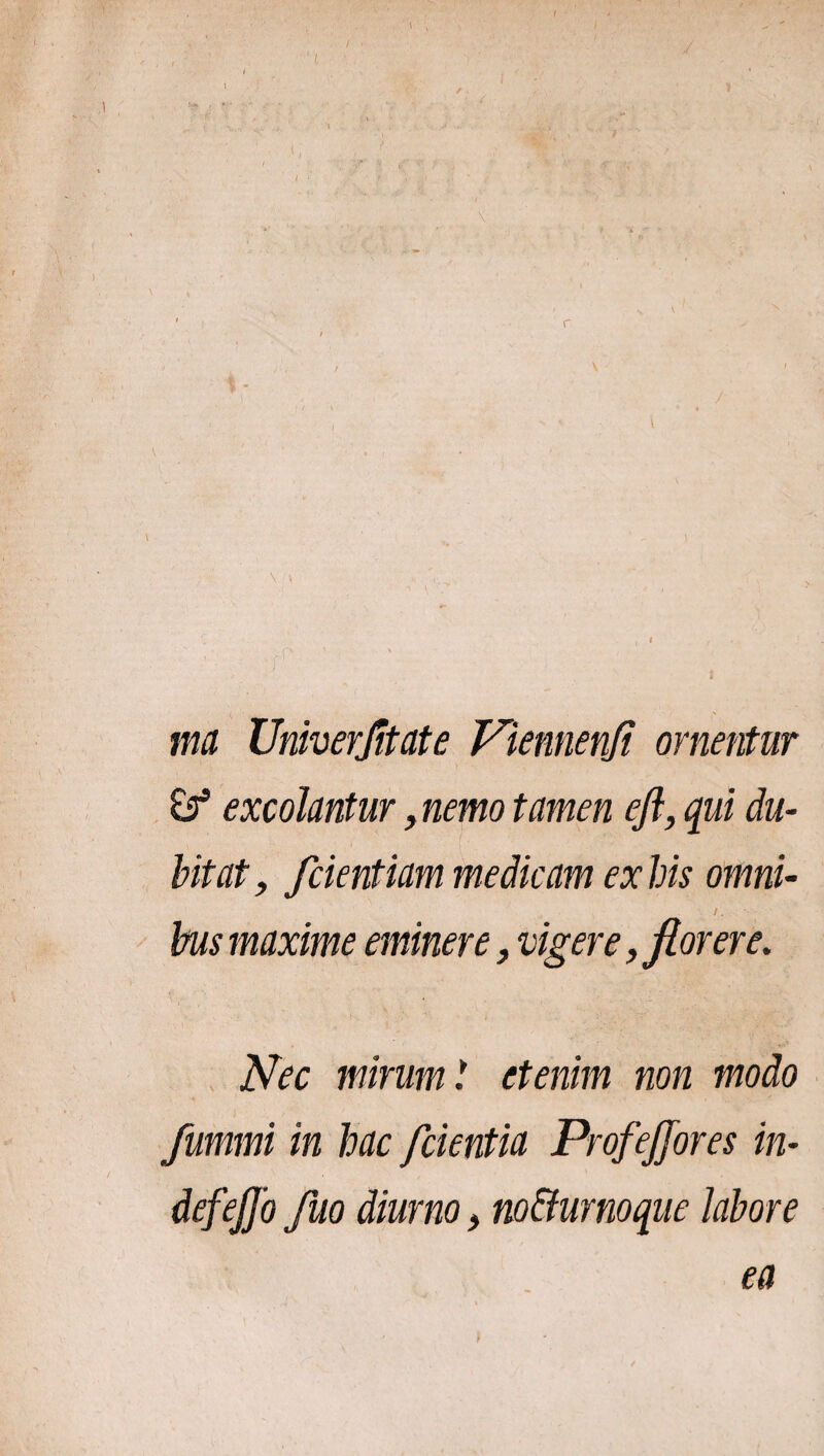 ma Umverfitate Viennenji ornentur excolantur, nemo tamen efl, qui du¬ bitat, fcientiam medicam ex bis omni- /. bus maxime eminere, vigere, florere. Nec mirum! etenim non modo fummi in hac /cientia Prof effores in- defeffo fuo diurno, no&urnoque labore