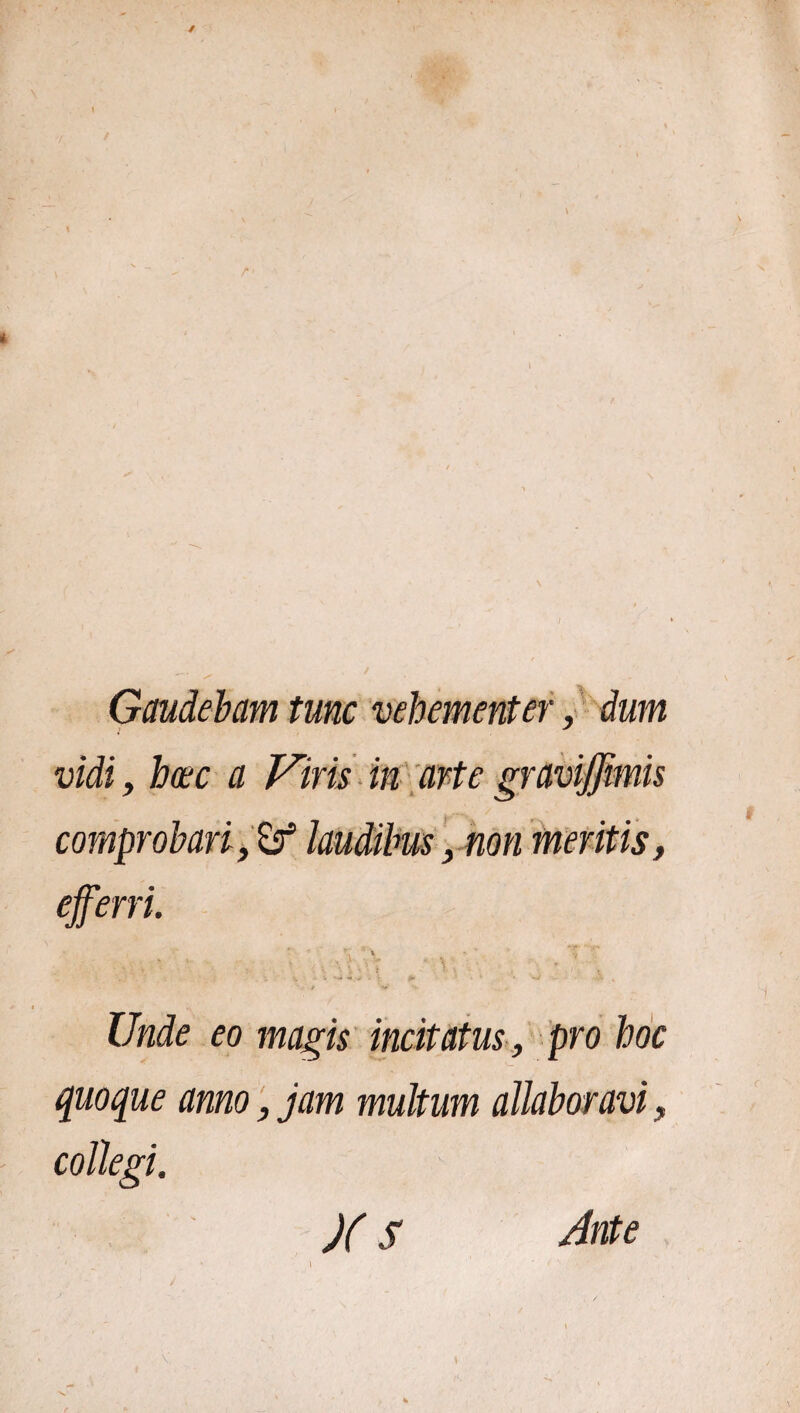 Gaudebam tunc vehementer, dum vidi, haec a Viris in arte graviffmis comprobari, & laudibus, non meritis, efferri. t ' \ t y 4 i V V v *■ \ • : t f • Unde eo magis incitatus , pro hoc quoque anno, jam multum allabor avi, collegi. )(S Ante