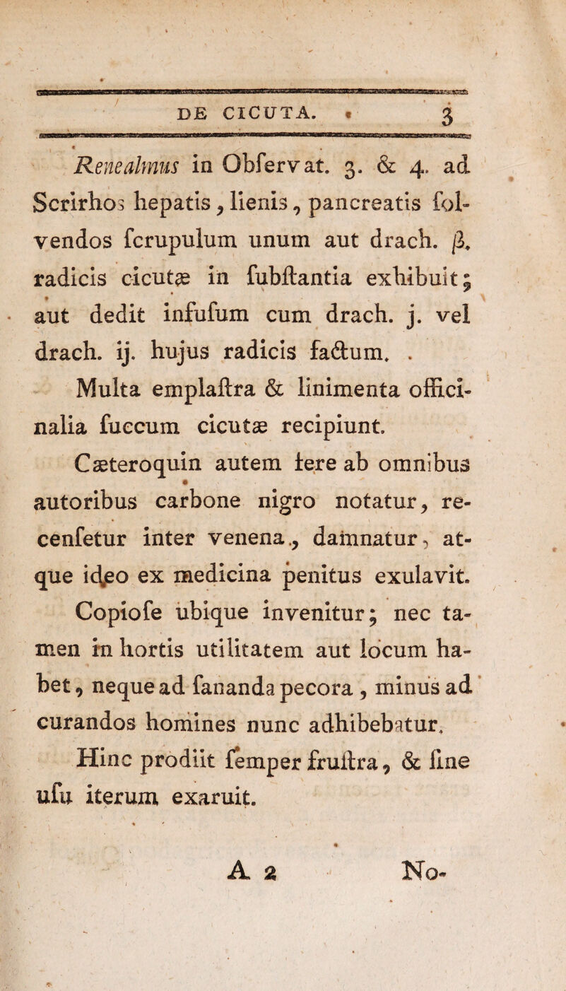 r. DE CICUTA. « 3 Rene almus in Obfervat. 3. & 4. ad Scrirhos hepatis, lienis, pancreatis fol- vendos fcrupulum unum aut drach. (i. radicis cicutae in fubftantia exhibuit; * • aut dedit infufum cum drach. j. vel drach. ij. hujus radicis faftum. . Multa emplaftra & linimenta offici- nalia fuecum cicutae recipiunt. L Cseteroquin autem iere ab omnibus autoribus carbone nigro notatur , re- cenfetur inter venena., damnatur, at¬ que id,eo ex medicina penitus exulavit. Copiofe ubique invenitur; nec ta¬ men in hortis utilitatem aut locum ha¬ bet 9 neque ad fananda pecora , minus ad curandos homines nunc adhibebatur. Hinc prodiit femper fruitra, & line ufu iterum exaruit.