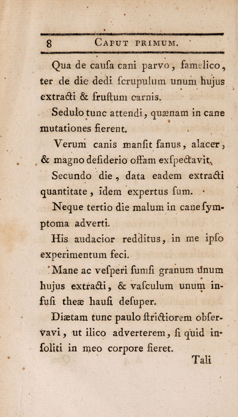 Qua de caufa cani parvo ^ famelico 9 V ter de die dedi fcrupulum unum hujus extradfci & fruftum carnis. Sedulo tunc attendi, quinam, in cane mutationes fierent Verum canis manfit fanus, alacer , & magno deliderio offam ex lpedavit Secundo die, data eadem extradi quantitate * idem expertus fum. • Neque tertio die malum in cane fym- ptoma adverti. His audacior redditus, in me ipfo experimentum feci. Mane ac vefperi fumli granum linum hujus extradi, & vafculum unum in- fufi theae haufi defuper. Diaetam tunc paulo Aridiorem obfer- vavi, ut ilico adverterem, fi quid in- foliti in meo corpore fieret. Tali