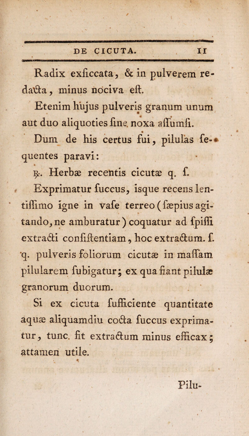 Radix exiiccata, & in pulverem re¬ dacta, minus nociva eft. Etenim hujus pulveris granum unum # aut duo aliquoties fine, noxa affumli. Dum de his certus fui, pilulas fe-» quentes paravi: • Herbae recentis cicutae q, f. Exprimatur fuccus* isque recens len- tiilimo igne in vafe terreo (faepius agi- tando^ ne amburatur ) coquatur ad fpiili extradi confidentiam, hoc extradum. £ 'q. pulveris foliorum cicutae in maffam pilularem fubigatur; ex qua fiant pilulae granorum duorum. Si ex cicuta fufficiente quantitate aquse aliquamdiu coda fuccus exprima¬ tur y tunc, fit extradum minus efficax; attamen utile. Pii 11-