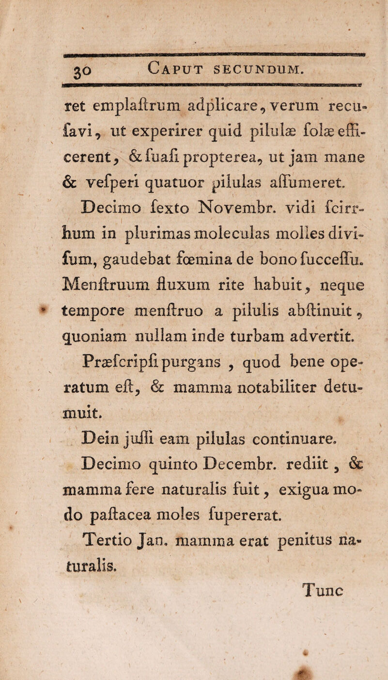 ret emplaftrum adplicare^ verum recu- favi, ut experirer quid pilulae folae effi¬ cerent^ & fuali propterea^ ut jam mane & vefperi quatuor pilulas affumeret. Decimo fexto Novembr. vidi fcirr- .1 ' - hum in plurimas moleculas molles divi- fum, gaudebat fcemina de bono fucceffu. Menftruum fluxum rite habuit, neque tempore menftruo a pilulis abftinuit, quoniam nullam inde turbam advertit. Praefcripfi purgans , quod bene ope¬ ratum eft, & mamma notabiliter detu¬ muit. Dein jufli eam pilulas continuare. Decimo quinto Decembr. rediit, & mamma fere naturalis fuit, exigua mo¬ do paftacea moles fupererat. Tertio Jan. mamma erat penitus na¬ turalis. Tunc ■