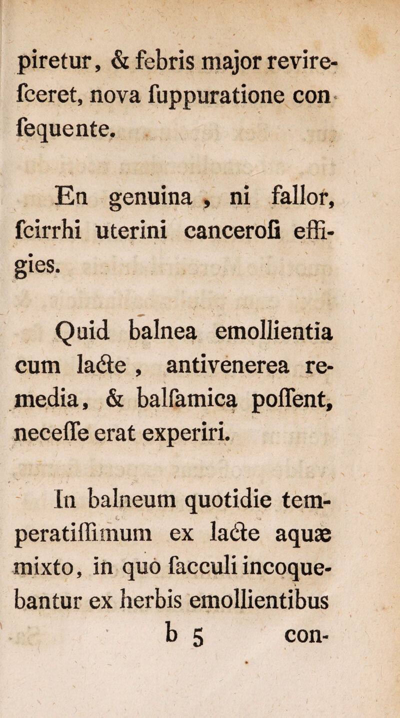 piretur, & febris major revire- fceret, nova fuppuratione con fequente. En genuina , ni fallor, fcirrhi uterini cancerofi effi¬ gies. 4 1 .* v . * Quid balnea emollientia cum la&e , antivenerea re- ■ . \ • media, & balfamica poffent, neceffe erat experiri. / * . In balneum quotidie tem- ’ *• % peratiffimum ex la&e aquae mixto, in quo facculi incoque¬ bantur ex herbis emollientibus b 5 con-