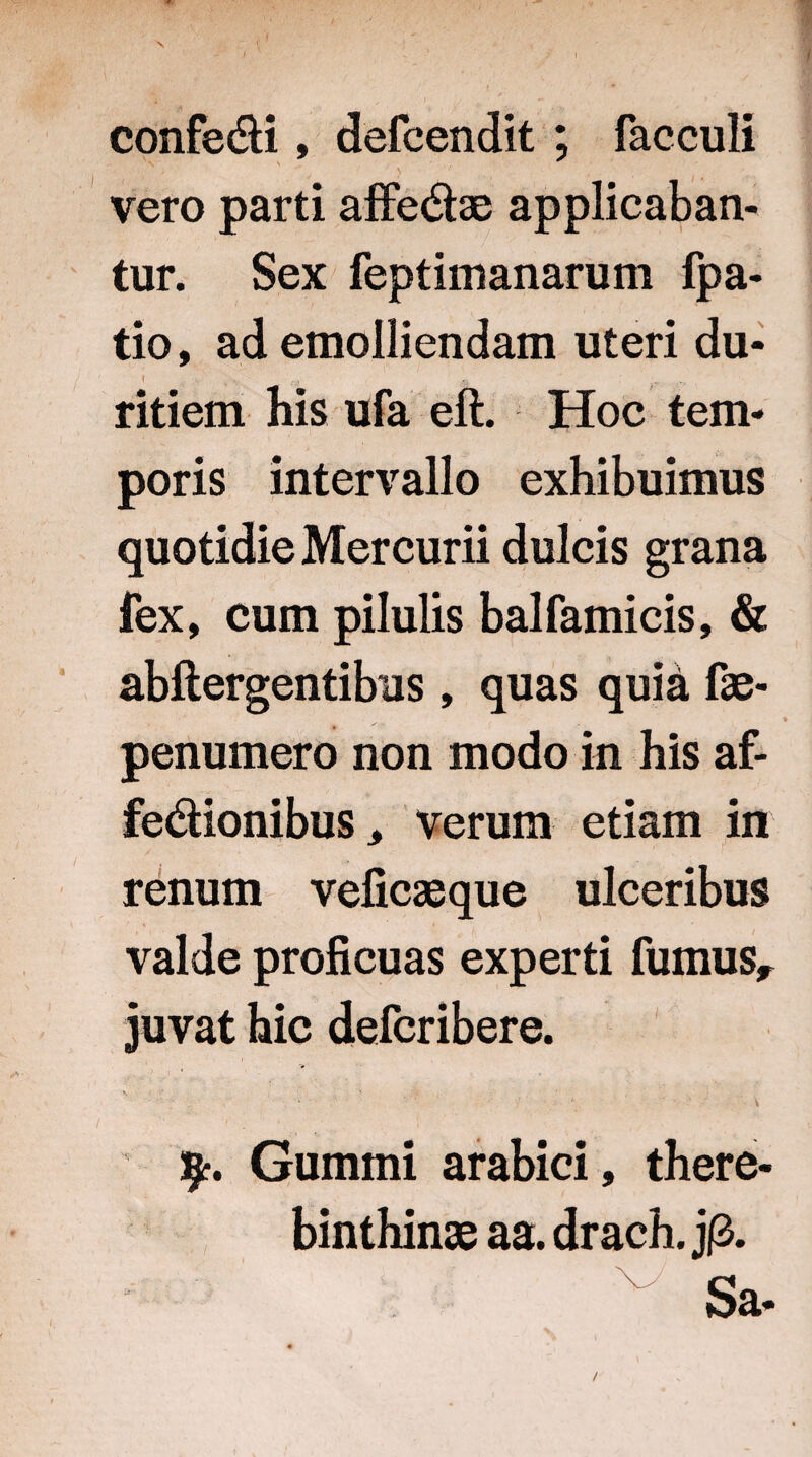 / confe&i, defcendit ; fac culi vero parti affe&ae applicaban¬ tur. Sex feptimanarum fpa- tio, ad emolliendam uteri du- f . v V • • ;> ’ ~ .. .... ritiem his ufa eft. Hoc tem¬ poris intervallo exhibuimus quotidie Mercurii dulcis grana fex, cum pilulis balfamicis, & abftergentibus, quas quia fae- ♦ penumero non modo in his af- fe&ionibus, verum etiam in renum veficaeque ulceribus valde proficuas experti fumus, juvat hic defcribere. > i * . • ' ■' \ §•. Gummi arabici, there- binthinae aa. drach. j£. Sa- /