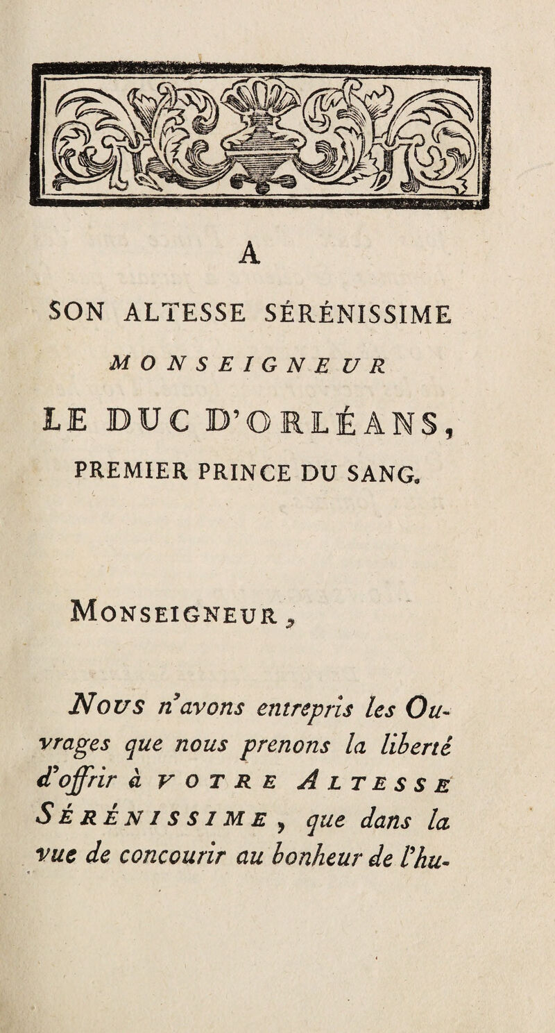 A SON ALTESSE SÉRÉNISSIME MONSEIGNE U R LE DUC D’ORLÉANS, PREMIER PRINCE DU SANG. Monseigneur , Nous n avons entrepris les Ou¬ vrages que nous prenons la liberté d'offrir à votre Altesse Sérénissime , que dans la vue de concourir au bonheur de l’hu-