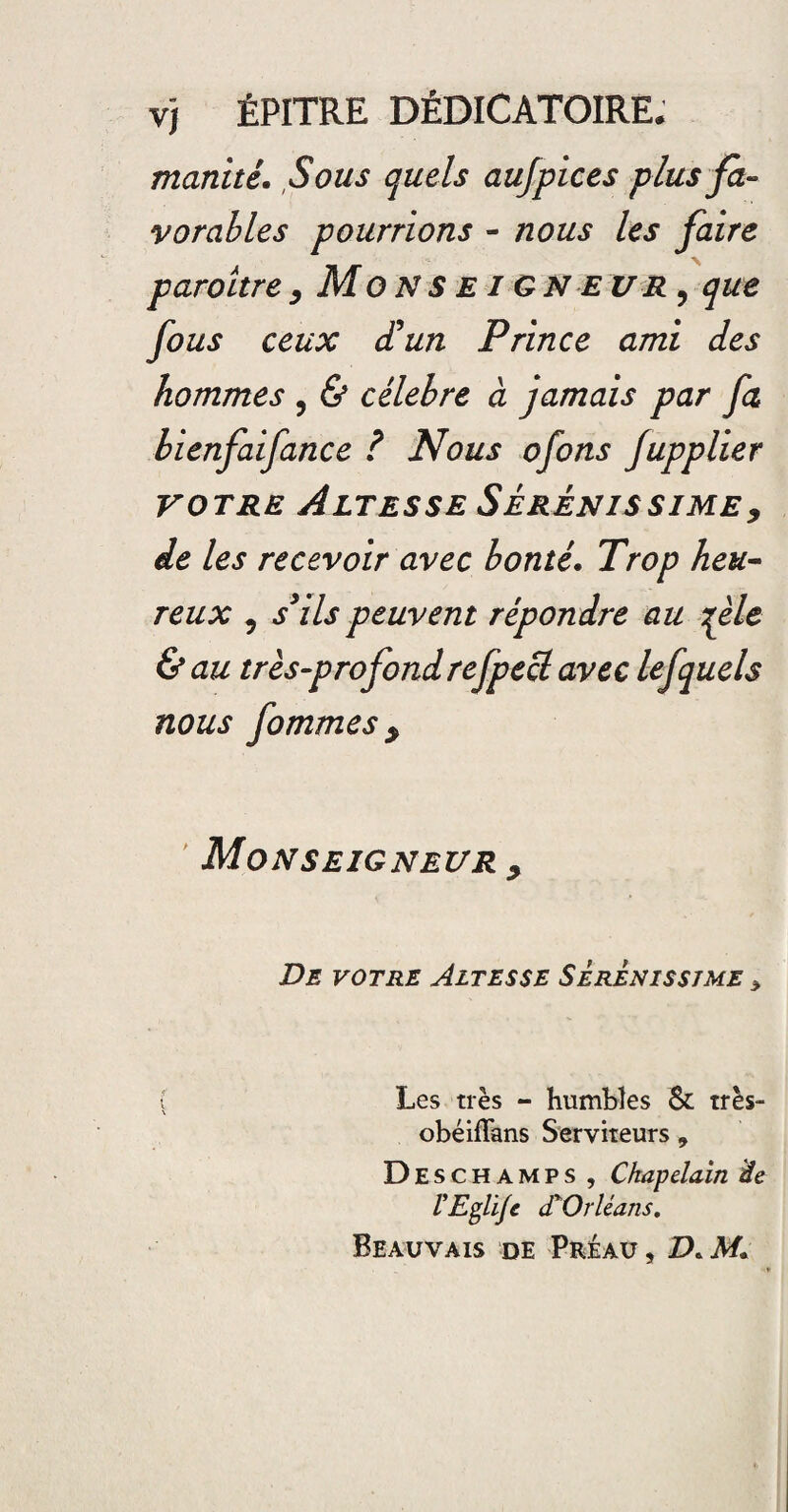 manité. Sous quels aujpices plus fa- vorables pourrions - nous les faire paraître, Monseigneur? que fous ceux d'un Prince ami des hommes , & célébré à jamais par fa bienfaifance ? Nous ofons fupplier votre Altesse Sérénissime, de les recevoir avec bonté. Trop heu- reux 5 s3 ils peuvent répondre au fie &au très-profond refpecl avec lefquels nous fommes y Monseigneur , De votre Altesse Sèrenisstme * Les très - humbles & très- obéiflans Serviteurs , Deschamps , Chapelain de VEglïJc d'Orléans. Beauvais de Préau , D.