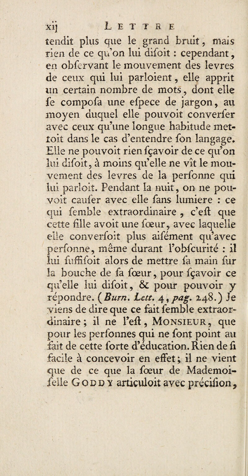 xi) L E T T E E tendit plus que le grand bruit, mais rien de ce qu’on lui difoit : cependant, en obfervant le mouvement des îevres de ceux qui lui parloient, elle apprit lin certain nombre de mots, dont elle fe compofa une efpece de jargon, au moyen duquel elle pouvoit converfer avec ceux qu’une longue habitude met¬ tait dans le cas d’entendre fon langage. Elle ne pouvoit rienfçavoir de ce qu’on lui difoit, à moins qu’elle ne vît le mou¬ vement des Ievres de la perforine qui lui parlait. Pendant la nuit, on ne pou¬ vait caufer avec elle fans lumière : ce qui femble extraordinaire , c’eft que cette hile avoit ime fœur, avec laquelle elle converfoit plus aifément qu’avec perfonne, même durant l’obfcurité : il lui fuffifoit alors de mettre fa main fur la bouche de fa fœur, pour fçavoir ce qu’elle lui difoit, & pour pouvoir y répondre. (Burn. Lctt. 4,pag. 248.) Je viens de dire que ce fait femble extraor¬ dinaire ; il ne l’efl, Monsieur, que pour les perfonnes qui ne font point au fait de cette forte d’éducation. Rien de fi facile à concevoir en effet; il ne vient que de ce que la fœur de Mademoi-