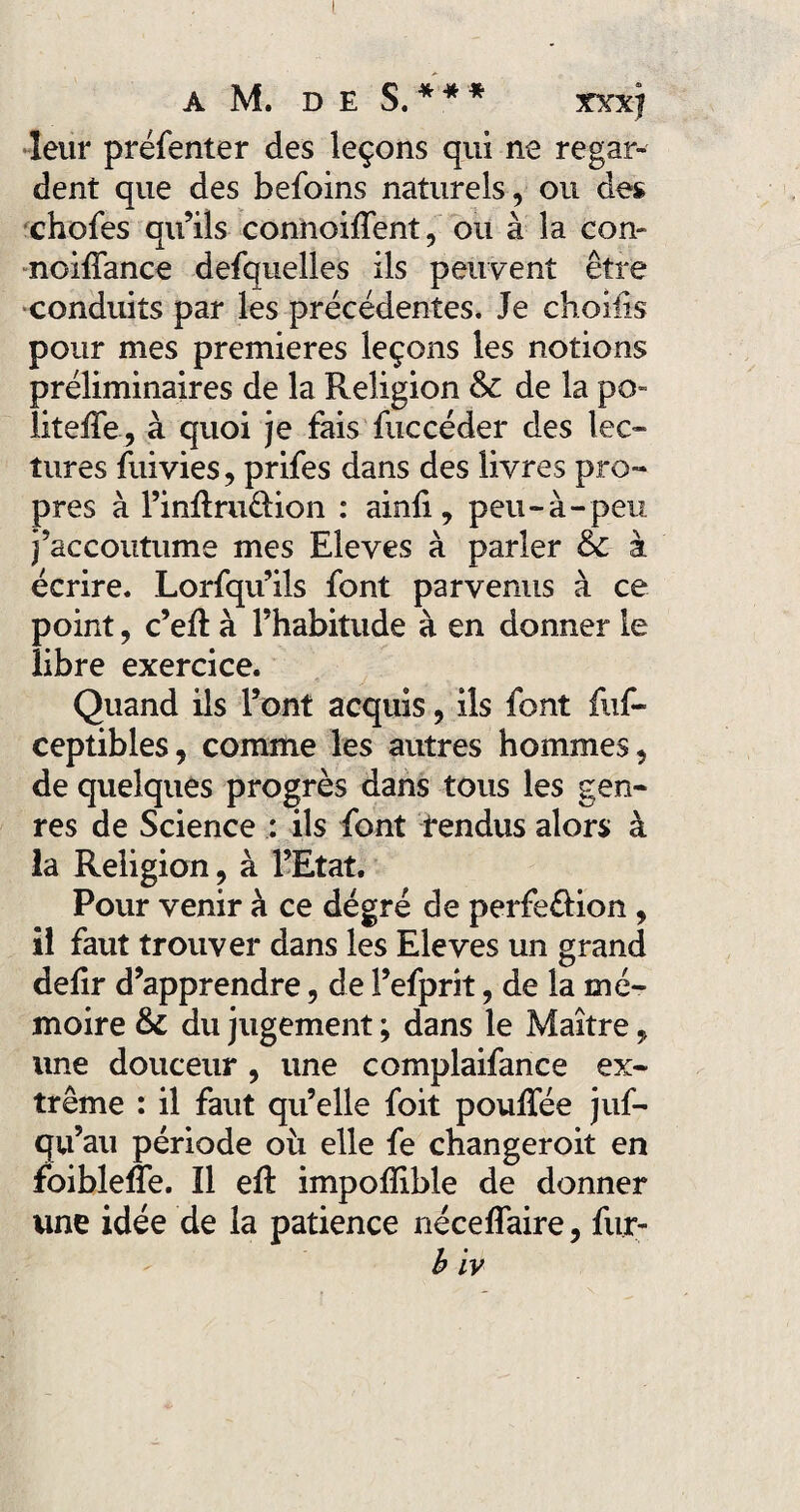 leur préfenter des leçons qui ne regar¬ dent que des befoins naturels, ou des chofes qu’ils connoiffent, ou à la con- noifîance defquelles ils peuvent être conduits par les précédentes. Je choiüs pour mes premières leçons les notions préliminaires de la Religion & de la po- liteffe, à quoi je fais fuccéder des lec¬ tures fuivies, prifes dans des livres pro¬ pres à Finilru&ion : ainli, peu-à-peu j’accoutume mes Eleves à parler & à écrire. Lorfqu’ils font parvenus à ce point, c’eft à l’habitude à en donner le libre exercice. Quand ils l’ont acquis, ils font iùf- ceptibles, comme les autres hommes, de quelques progrès dans tous les gen¬ res de Science : ils font fendus alors à la Religion, à l’Etat. Pour venir à ce dégré de perfe&ion , il faut trouver dans les Eleves un grand delir d’apprendre, de l’efprit, de la mé¬ moire & du jugement ; dans le Maître, une douceur , une complaifance ex¬ trême : il faut qu’elle foit pouffée juf- qu’au période où elle fe changeroit en foibleffe. îl eft impoffible de donner une idée de la patience néceffaire, fur- b iv