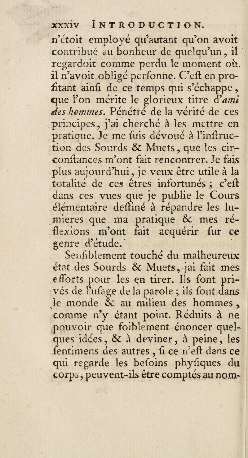 n’étoit employé qu’autant qu’on avoit contribué au bonheur de quelqu’un, iî regardoit comme perdu le moment ou, il n’avoit obligé perfonne. C’eA en pro¬ fitant ainfl de ce temps qui s’échappe , que l’on mérite le glorieux titre à'ami des hommes. Pénétré de la vérité de ces principes, j’ai cherché à les mettre en pratique. Je me fuis dévoué à l’infime* tion des Sourds & Muets, que les cir- confiances m’ont fait rencontrer. Je fais plus aujourd’hui, je veux être utile à la totalité de ces êtres infortunés ; c’efl dans ces vues que je publie le Cours élémentaire defliné à répandre les lu* mieres que ma pratique & mes ré* flexions m’ont fait acquérir fur ce genre d’étude/ Senfibîement touché du malheureux état des Sourds & Muets, jai fait mes efforts pour les en tirer. Us font pri¬ vés de l’ufage de la parole ^ ils font dans je monde &c au milieu des hommes comme n’y étant point. Réduits à ne pouvoir que foiblement énoncer quel¬ ques idées, & à deviner, à peine, les fentimens des autres , fl ce r/efl dans ce qui regarde les befoins phyfiques du corps, peuvent-ils être comptés au nom-