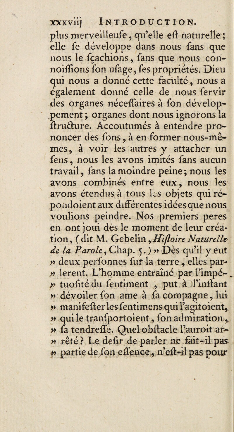 plus merveilleufe, qu’elle eft naturelle ; elle fe développe dans nous fans que nous le fçachions, fans que nous con- noifîions fon ufage, fes propriétés. Dieu qui nous a donné cette faculté, nous a également donné celle de nous fervir des organes néceffaires à fon dévelop¬ pement; organes dont nous ignorons la ftrudure. Accoutumés à entendre pro¬ noncer des fons, à en former nous-mê¬ mes, à voir les autres y attacher un fens, nous les avons imités fans aucun travail, fans la moindre peine; nous les avons combinés entre eux, nous les avons étendus à tous les objets qui ré- poüdoient aux différentes idées que nous voulions peindre. Nos premiers peres en ont joui dès le moment de leur créa¬ tion, (dit M. Gebelin ^Hifloire Naturelle de la Parole, Chap. 5.) » Dès qu’il y eut » deux perfonnes fur4a terre , elles par- » lerent. L’homme entraîné par fimpé- „ » tuofité du fentiment , put à l’inlfant » dévoiler fon ame à fa compagne, lui » manifeflerlesfentimens quifagitoient, » qui le tranfportoient, fon admiration, » fa tendreffe. Quel obflacle Fauroit ar~ » rêté ? Le defir de parler ne fait-il pas » partie de fon elfence , n’efl-il pas pour