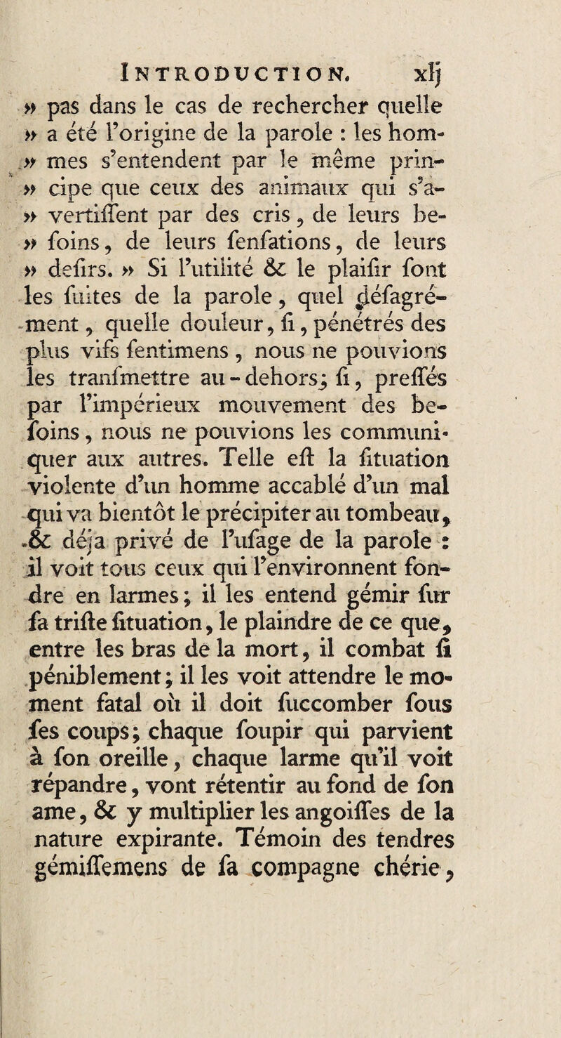 » pas dans le cas de rechercher quelle » a été l’origine de la parole : les hom- » mes s’entendent par le même prin- » cipe que ceux des animaux qui s’a- » verdilent par des cris , de leurs be- » foins, de leurs fenfations, de leurs » délits. » Si l’utilité 6c le plaifir font les fuites de la parole, quel ^iéfagré- ment, quelle douleur, li, pénétrés des plus vifs fentimens , nous ne pouvions les tranfmettre au - dehors^ fi, prelfés par l’impérieux mouvement des be- îoins, nous ne pouvions les communi¬ quer aux autres. Telle elt la fituation violente d’un homme accablé d’un mal qui va bientôt le précipiter au tombeau , .6c déjà privé de I’ufage de la parole : il voit tous ceux qui l’environnent fon¬ dre en larmes; il les entend gémir fur fa trille fituation, le plaindre de ce que, entre les bras de la mort, il combat fi péniblement; il les voit attendre le mo¬ ment fatal où il doit fuccomber fous fes coups; chaque foupir qui parvient à fon oreille, chaque larme qu’il voit répandre, vont retentir au fond de fon ame, 6c y multiplier les angoifies de la nature expirante. Témoin des tendres gémiffemens de fa compagne chérie,