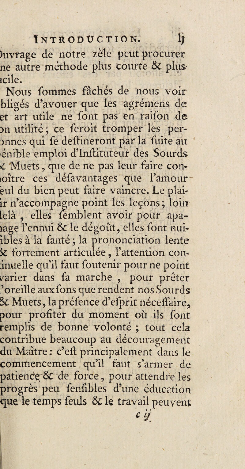 ÏNTRODÙ CTION. 1? )uvrage de notre zèle peut procurer ne autre méthode plus courte & plus- icile. Nous fommes fâchés de nous voir bligés d’avouer que les agrémens de et art utile ne font pas en raifon de 3n utilité ; ce feroit tromper les per- imnes qui fe devineront par la fuite au lénible emploi d’Inftituteur des Sourds C Muets, que de ne pas leur faire con- Loître ces défavantages que l’amour'* èul du bien peut faire vaincre. Le plai- ir n’accompagne point les leçons ; loin Lelà , elles femblent avoir pour apa- îage l’ennui & le dégoût, elles font nui- ibles à la fanté ; la prononciation lente k fortement articulée, Fattention con- inuelle qu’il faut foutenir pour ne point varier dans fa marche , pour prêter L’oreille auxfons que rendent nos Sourds !k Muets, la préfence d’efprit néceffaire, pour profiter du moment oii ils font remplis de bonne volonté ; tout cela contribue beaucoup au découragement du Maître; c’efl principalement dans le commencement qu’il faut s’armer de patiendq & de force, pour attendre les progrès peu fenfibles d’une éducation que le temps feids & le travail peuvent • • cij.