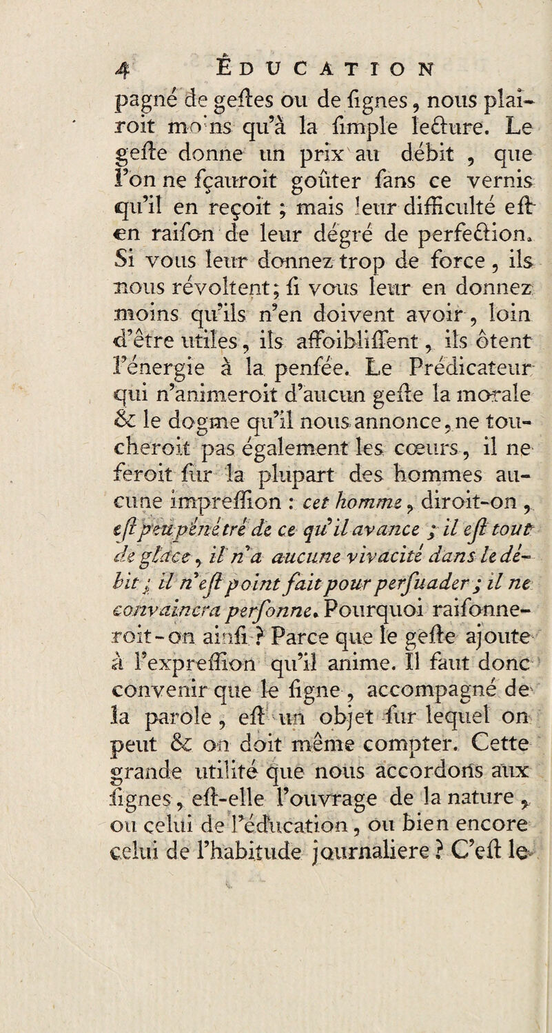 pagne de gedes ou de fîgnes , nous plaî- roit mo'ns qu’à la {impie îeéhire. Le gefte donne un prix au débit , que Fon ne fçauroit goûter fans ce vernis qu’il en reçoit ; mais leur difficulté effi en raifon de leur dégré de perfe&iom Si vous leur donnez trop de force, ils bous révoltent; li vous leur en donnez moins qu’ils n’en doivent avoir , loin d’être utiles, ils afFoibliffent, ils ôtent l’énergie à la penfée. Le Prédicateur qui n’ammeroit d’aucun gefle la morale & le dogme qu’il nous annonce, ne tou- cheroit pas également les cœurs, il ne feroit fiir la plupart des hommes au¬ cune impreffion : cet homme, diroit-on , e fl peu pénétré de ce qu'il avance ; il ejl tout de glace, ilna aucune vivacité dans le dé¬ bit • il n ejl point fait pour perfuader ; il ne convaincra perfonne* Pourquoi raifo-nne- roit-on ainfi ? Parce que le gefte ajoute à Pexpreffion qu’il anime. Il faut donc convenir que le ligne, accompagné de la parole , elL un objet fur lequel on peut & on doit même compter. Cette grande utilité que nous accordons aux Lignes, ell-elle l’ouvrage de la nature % ou celui de l’éducation , ou bien encore celui de l’habitude journalière ? C’efl le