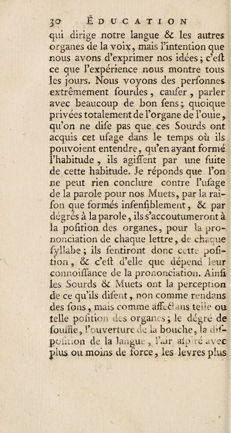 qui dirige notre langue & les autres organes de la voix, mais l’intention que nous avons d’exprimer nos idées ; c’efl ce que l’expérience nous montre tous les jours. Nous voyons des perfonnes extrêmement lourdes , caufer , parler avec beaucoup de bon fens; quoique privées totalement de l’organe de Fouie qu’on ne dife pas que ces Sourds ont acquis cet ufage dans le temps oii ils pouvoient entendre ? qu’en ayant formé l’habitude 9 ils agiffent par une fuite de cette habitude* Je réponds que l’on ne peut rien conclure contre l’ufage de la parole pour nos Muets, par la rai- fon que formés infenfiblement, & par degrés à la parole, ils s’accoutumeront à la pont ion des organespour la pro¬ nonciation de chaque lettre, de chaque fylîabe ; ils fentiront donc cette poli- tion, & c’ell d’elle que dépend leur coiinoiffance de la prononciation. Ainii les Sourds & Muets ont la perception de ce qu’ils difent, non comme rendans des ions r mais comme âffe^ans telle ou telle pofition des organes ; le dégre de fouifley l’ouverture de la bouche, la dd- poiltion de la langue, l’air alp’ré avec plus ou moins de force ? les levres plus