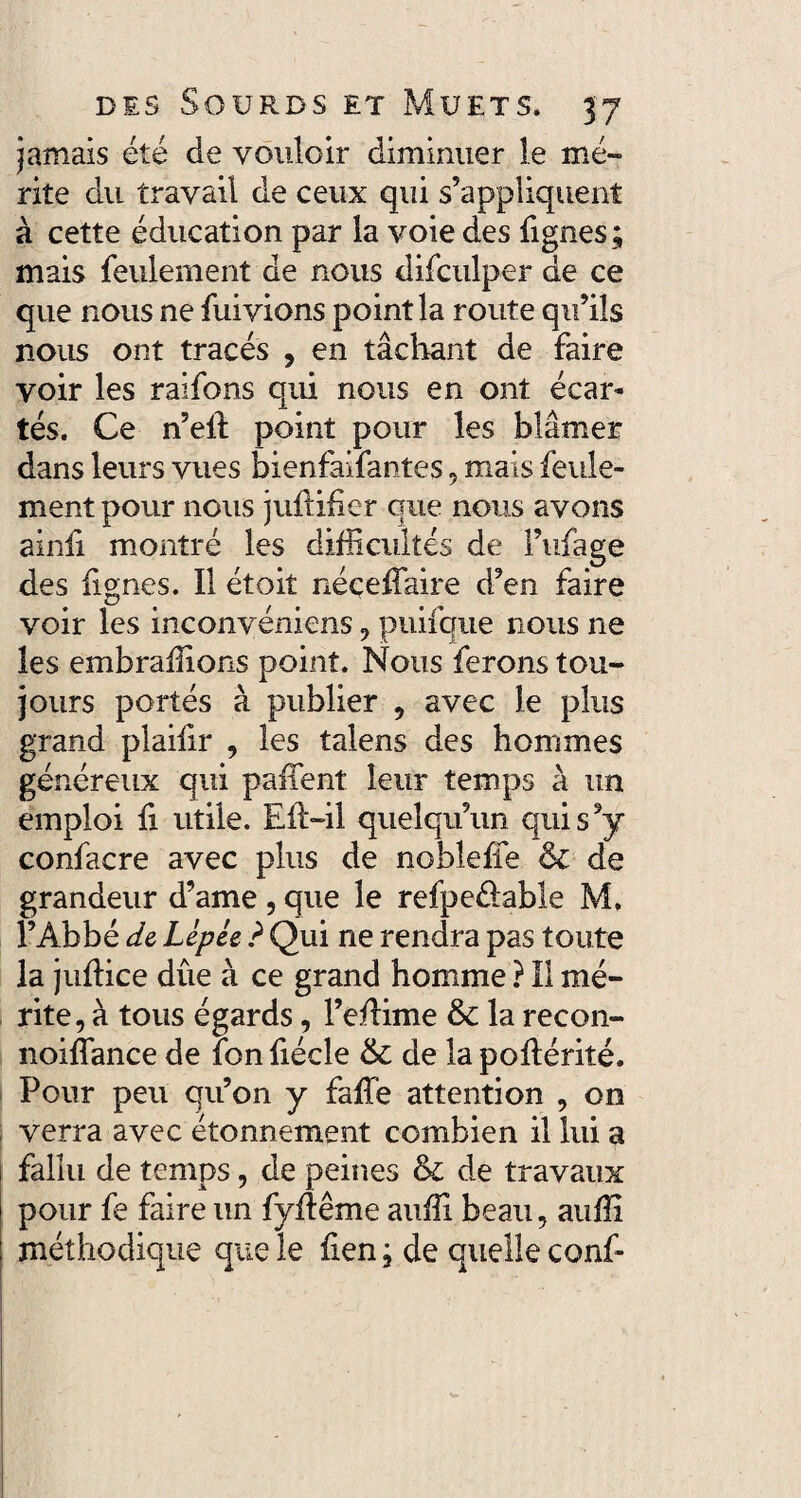 jamais été de vouloir diminuer le mé¬ rite du travail de ceux qui s’appliquent à cette éducation par la voie des lignes ; mais feulement de nous difculper de ce que nous ne fuivions point la route qu’ils nous ont tracés , en tâchant de faire voir les raifons qui nous en ont écar¬ tés. Ce n’elf point pour les blâmer dans leurs vues bienfaifantes, mais feule¬ ment pour nous jullifier que nous avons ainfi montré les difficultés de Fufage des fignes. Il étoit néceffaire d’en faire voir les inconvéniens, puifque nous ne les embraffions point. Nous ferons tou¬ jours portés à publier , avec le plus grand plaifir , les talens des hommes généreux qui paiient leur temps à un emploi fi utile. Elt-il quelqu’un qui s’y confacre avec plus de noblelïe & de grandeur d’ame , que le refpe&able M. l’Abbé de Lêpée ? Qui ne rendra pas toute la judice dûe à ce grand homme ? Il mé¬ rite, à tous égards, l’eflime & la recon- noiffance de fonfiécle & de lapohérité. Pour peu qu’on y faffe attention , on verra avec étonnement combien il lui a fallu de temps, de peines & de travaux pour fe faire un fyftême auffi beau, auffi méthodique que le lien ; de quelle conf-