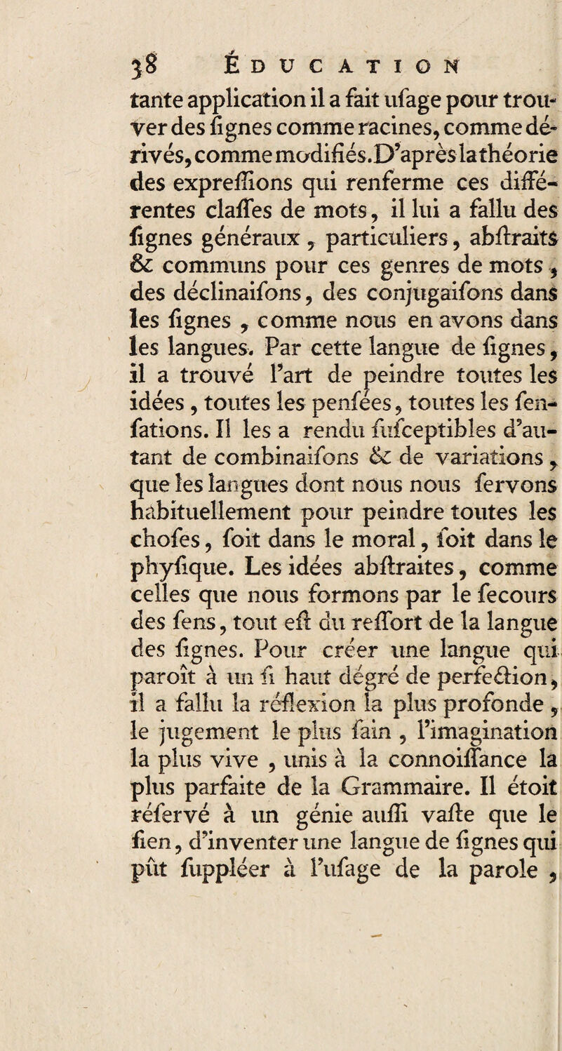 tante application il a fait ufage pour trou¬ ver des lignes comme racines, comme dé¬ rivés, comme modifiés.D’après la théorie des exprefîions qui renferme ces diffé¬ rentes claffes de mots, il lui a fallu des fignes généraux , particuliers, abffraitâ & communs pour ces genres de mots , des déclinaifons, des conjugaifons dans les lignes , comme nous en avons dans les langues. Par cette langue de lignes, il a trouvé Part de peindre toutes les idées, toutes les penfées, toutes les fen- fations. Il les a rendu fufceptibles d’au¬ tant de combinaifons tk de variations , que les langues dont nous nous fervons habituellement pour peindre toutes les chofes, foit dans le moral, loit dans le phylique. Les idées abllraites, comme celles que nous formons par le fecours des fens, tout eft du reffort de la langue des lignes. Pour créer une langue qui paroît à un ii haut degré de perfe&ion, il a fallu la réflexion la plus profonde , le jugement le plus fain , l’imagination la plus vive , unis à la connoiffance la plus parfaite de la Grammaire. Il étoit réfervé à un génie aulîi vaffe que le lien, d’inventer une langue de lignes qui pût fuppléer à Pufage de la parole ,