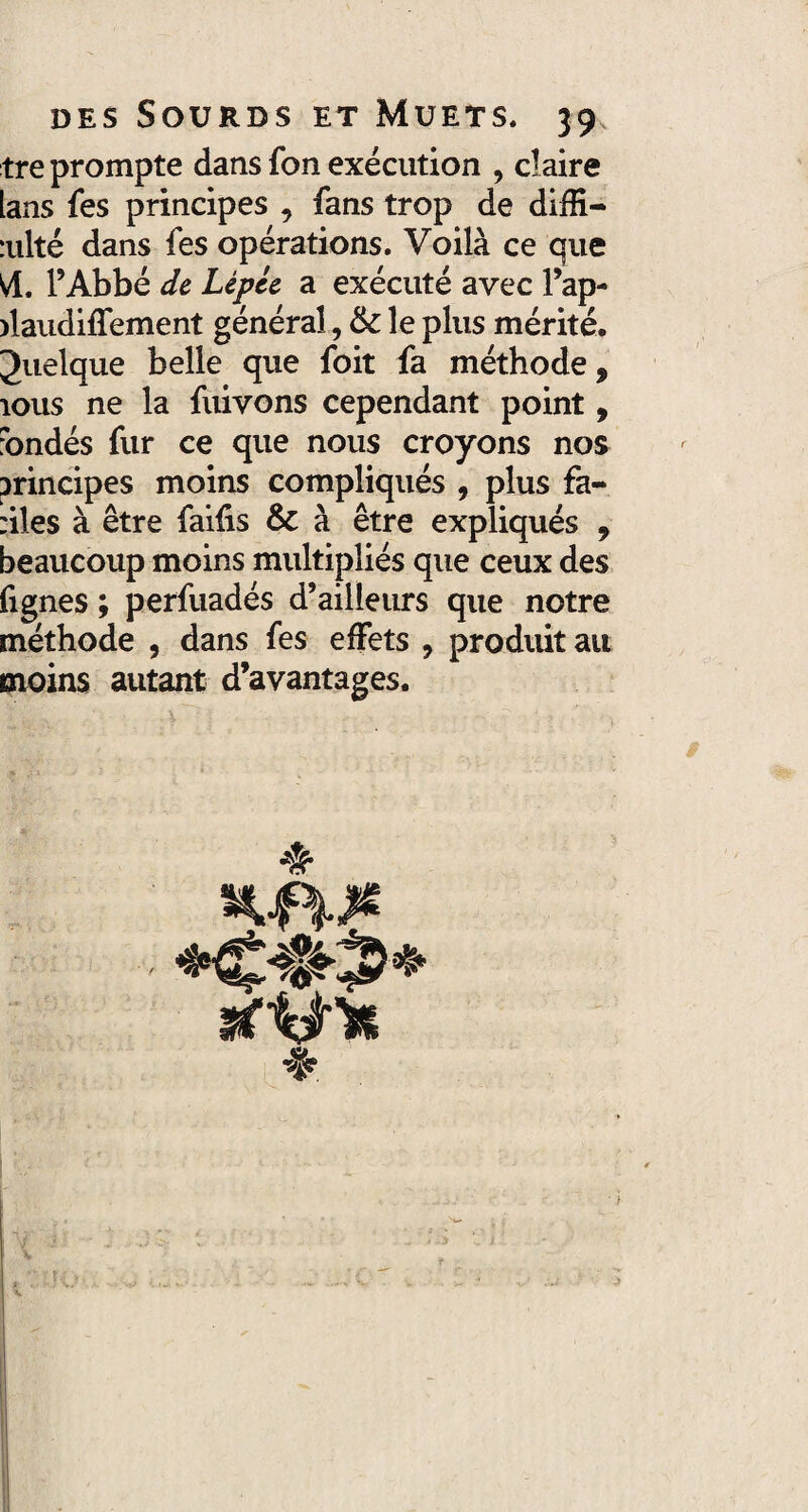 tre prompte dans fon exécution , claire lans fes principes , fans trop de diffi- :ulté dans fes opérations. Voilà ce que Vf. l’Abbé de Lépce a exécuté avec l’ap- daudiffement général, & le plus mérité. Juelque belle que foit fa méthode, îous ne la fuivons cependant point, fondés fur ce que nous croyons nos principes moins compliqués , plus fa¬ utes à être faiûs & à être expliqués , beaucoup moins multipliés que ceux des fignes ; perfuadés d’ailleurs que notre méthode , dans fes effets , produit au moins autant d’avantages.