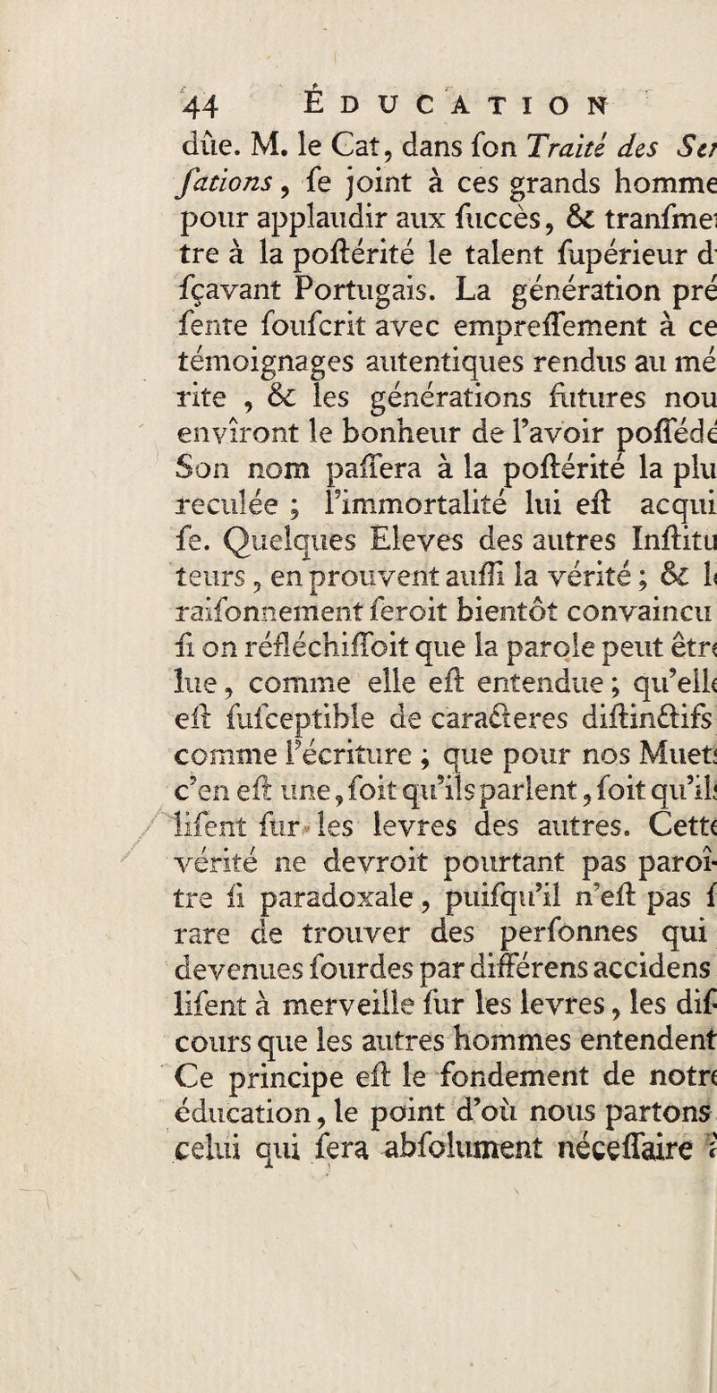 due. M. le Caî, dans fon Traité des Sa fcitions, fe joint à ces grands homme pour applaudir aux fuccès, tranfme' tre à la poflérité le talent fupérieur d fçavant Portugais. La génération pré fente foufcrit avec emprefTement à ce témoignages autentiques rendus au me rite , 6c les générations fritures nou envîront le bonheur de l’avoir poffédé Son nom pafTera à la poflérité la plu reculée ; l’immortalité lui efï acqui fe. Quelques Eleves des autres InfKtu leurs ? en prouvent aufli la vérité ; & h raifonnement feroit bientôt convaincu fi on réfléchiffoit que la parole peut être lue, comme elle eft entendue ; qu’ell< eft fufceptible de caraéteres diftin&ifs comme f écriture ; que pour nos Muet! c’en eft une, foit qu’ils parlent 9 foit qu’il! lifent fur les levres des autres. Cette vérité ne devroit pourtant pas paroi- tre fi paradoxale, puifqu’il n’efl pas f rare de trouver des perfonnes qui devenues fourdes par différens accidens lifent à merveille fur les levres, les dif cours que les autres hommes entendent Ce principe eft le fondement de notre éducation, le point d’où nous partons celui qui fera abfolument néceflaire ?