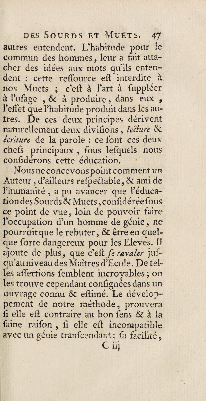 autres entendent. L’habitude pour le commun des hommes, leur a fait atta¬ cher des idées aux mots qu’ils enten¬ dent : cette reffonrce efï interdite à nos Muets ; c’efl à l’art à fuppléer à l’ufage , à produire , dans eux 9 l’effet que l’habitude produit dans les au¬ tres. De ces deux principes dérivent naturellement deux diviiions, lecture &£ écriture de la parole : ce font ces deux chefs principaux , fous lefquels nous confidérons cette éducation. Nous ne concevons point comment un Auteur, d’ailleurs refpeélable, & ami de F humanité , a pu avancer que l’éduca¬ tion des Sourds & Muets, confidérée fous ce point de vue , loin de pouvoir faire l’occupation d’un homme de génie, ne pourroitque le rebuter, & être en quel¬ que forte dangereux pour les Eleves. Il ajoute de plus, que c’efl fe ravaler juf- qii’auniveau des Maîtres d’Ecole. De tel» les affertions femblent incroyables ; on les trouve cependant confignées dans un ouvrage connu & eflimé. Le dévelop¬ pement de notre méthode, prouvera fi elle efl contraire au bon fens & à la faine raifon , fi elle efl incompatible avec un génie tranfcendant ; fa facilité, Ciij