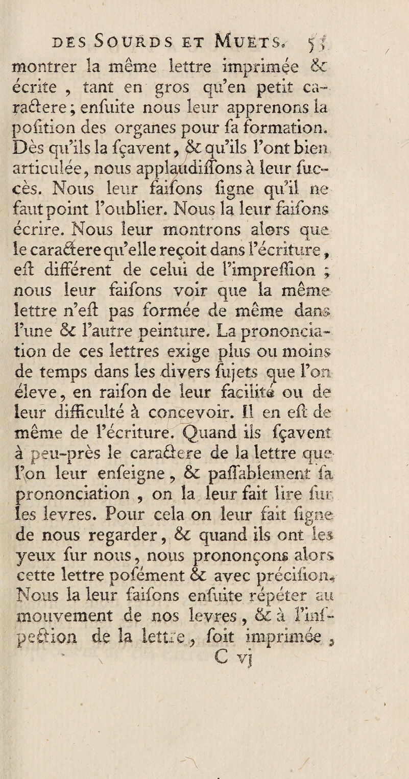 montrer la même lettre imprimée & écrite , tant en gros qu’en petit ca- radere ; enfuite nous leur apprenons la pofition des organes pour fa formation. Dès qu’ils la fçavent, & qu’ils Font bien articulée, nous applaudiiTons à leur flic— cès. Nous leur faifons figne qu’il ne faut point l’oublier. Nous la leur faifons écrire. Nous leur montrons alors que le caradere qu’elle reçoit dans l’écriture, efi différent de celui de Fimpreffion * nous leur faifons voir que la même lettre n’eft pas formée de même dans l’une & l’autre peinture» La prononcia¬ tion de ces lettres exige plus ou moins de temps dans les divers fujets que Fon éleve, en raifon de leur facilité ou de leur difficulté à concevoir. 11 en efl de même de l’écriture. Quand ils fçavent à peu-près le caradere de la lettre que Fon leur enfeigne, & paffablement fa prononciation , on la leur fait lire fut les levres. Pour cela on leur fait figne de nous regarder, 6c quand ils ont les yeux fur nous, nous prononçons alors cette lettre pofément & avec précifion* Nous la leur faifons enfuite répéter au mouvement de nos levres, & à l’inf- peLion de la lettre y foit imprimée C vj