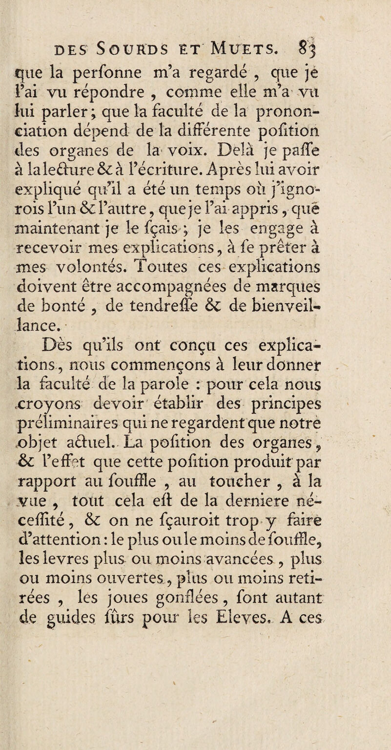 que la perfonne m’a regardé , que je l’ai vu répondre , comme elle m’a vu lui parler ; que la faculté de la pronon¬ ciation dépend de la différente pofition des organes de la voix. Delà je paffe à laleèlure & à l’écriture. Après lui avoir expliqué qu’il a été un temps oii j’igno- rois l’un & l’autre, que je l’ai appris , que maintenant je le fçaisy je les engage à recevoir mes explications , à fe prêter à mes volontés. Toutes ces explications doivent être accompagnées de marques de bonté , de tendreffe &C de bienveil¬ lance. Dès qu’ils ont conçu ces explica¬ tions , nous commençons à leur donner la faculté de la parole : pour cela nous .croyons devoir établir des principes préliminaires qui ne regardent que notre objet aéluel. La pofition des organes , &: l’effet que cette pofition produit par rapport au fouffle , au toucher , à la vue , tout cela eft de la demiere né- cefîité, & on ne fçauroit trop y faire d’attention : le plus ouïe moins de fouille, les levres plus ou moins avancées , plus ou moins ouvertes, plus ou moins reti¬ rées , les joues gonflées, font autant de guides furs pour les Elevés, A ces