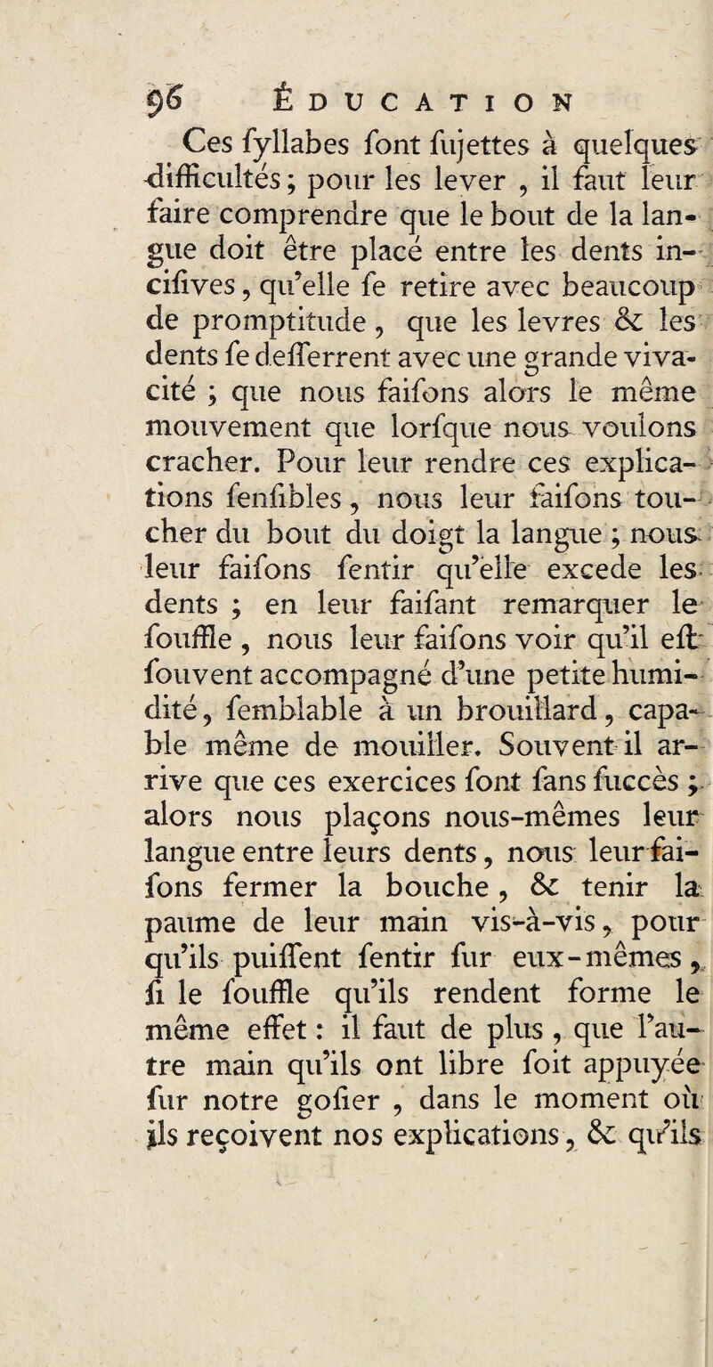 Ces fyllabes font fujettes à quelques difficultés; pour les lever , il faut leur faire comprendre que le bout de la lan¬ gue doit être placé entre les dents in- ciffves, qu’elle fe retire avec beaucoup de promptitude , que les levres & les dents fe d.efferrent avec une grande viva¬ cité ; que nous faifons alors le même mouvement que lorfque nous voulons cracher. Pour leur rendre ces explica¬ tions fenfibles, nous leur faifons tou¬ cher du bout du doigt la langue ; nous- leur faifons fentir qu’elle excede les dents ; en leur faifant remarquer le fouffle , nous leur faifons voir qu’il effi fouvent accompagné d’une petite humi¬ dité , femblable à un brouillard, capa¬ ble même de mouiller. Souvent il ar¬ rive que ces exercices font fans fuccès ; alors nous plaçons nous-mêmes leur langue entre leurs dents, nous leur fai¬ fons fermer la bouche , Sc tenir la paume de leur main vis-à-vis, pour qu’ils-puiflent fentir fur eux-mêmes, fi le fouffle qu’ils rendent forme le même effet : il faut de plus , que l’au¬ tre main qu’ils ont libre foit appuyée fur notre gofier , dans le moment ou ils reçoivent nos explications, &: qifils