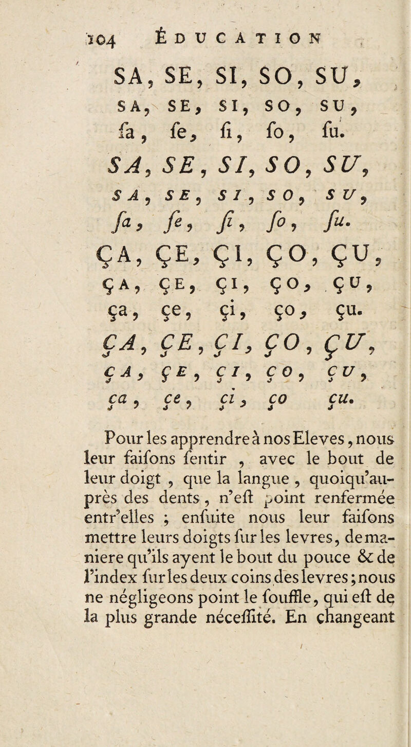 / 204 sa5 SE, si, so, su. SA, SE, SI, so, su, fa, fe. fi, fo, fu. S A 5 5/, 50, SU, S A , SE, SI , 5 0, S V , fa. fi, fi’ fi, fu. ç a , Ç E, Ç1, ÇO , çu Ç A ? ÇE, çu ço. Ç ü, ce, Çi» Ço, çu. CA, C£, Ç*> CO, Çr> C A , f£, CI, j 7 C 0 , a 7 çu. ca , j 7 ci, CO J eu. J Pour les apprendre à nos Eleves, nous leur faifons fentir , avec le bout de leur doigt , que la langue , quoiqu’au- près des dents, n’efi: point renfermée entr’elles ; enfuite nous leur faifons mettre leurs doigts fur les levres, de ma¬ niéré qu’ils ayent le bout du pouce 6c de l’index furies deux coins des levres; nous ne négligeons point le foufïle, qui eû de la plus grande nécefîité. En changeant