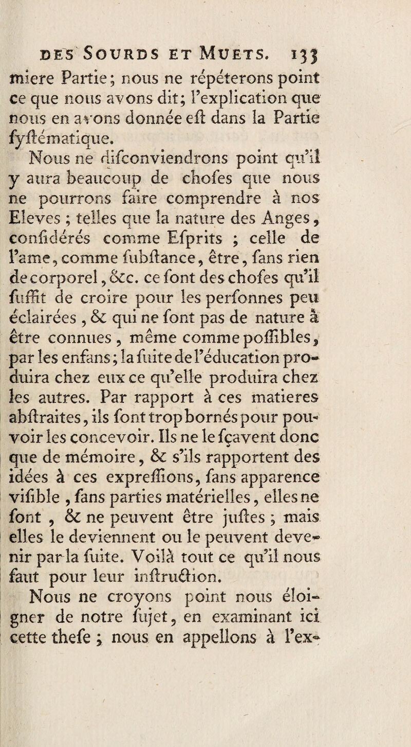 miere Partie ; nous ne répéterons point ce que nous avons dit; l’explication que nous en avons donnée efi dans la Partie fylïématique. Nous ne difeonviendrons point qu’il y aura beaucoup de cbofes que nous ne pourrons faire comprendre à nos Eleves ; telles que la nature des Anges, confédérés comme Efprits ; celle de Pâme, comme fubflance, être, fans rien de corporel, &cc. ce font des cbofes qu’il fuffit de croire pour les perfonnes peu éclairées , & qui ne font pas de nature à être connues, même commepoiïibles, par les enfans ; la fuite de l’éducation pro¬ duira chez eux ce qu’elle produira chez les autres. Par rapport à ces matières abffraites, ils font trop bornés pour pou¬ voir les concevoir. Ils ne le fçavent donc que de mémoire, & s’ils rapportent des idées à ces exprefîlons, fans apparence vifible , fans parties matérielles, elles ne font , ne peuvent être jidïes ; mais elles le deviennent ou le peuvent deve¬ nir par la fuite. Voilà tout ce qu’il nous faut pour leur inilruOion. Nous ne croyons point nous éloi¬ gner de notre iujet, en examinant ici cette thefe ; nous en appelions à l’ex-