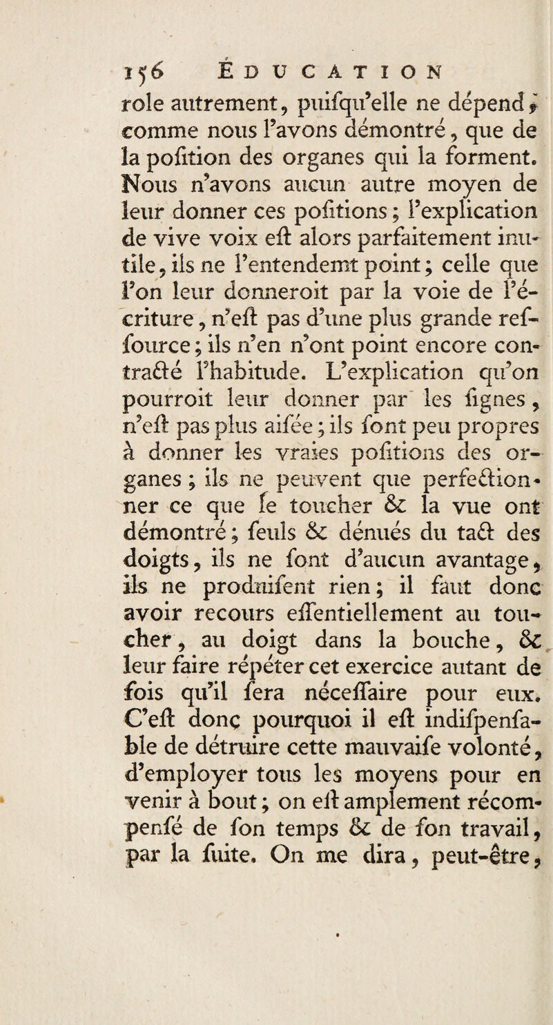 rôle autrement, puifqu’elle ne dépend ? comme nous l’avons démontré, que de la pofition des organes qui la forment. Nous n’avons aucun autre moyen de leur donner ces poiltions ; l’explication de vive voix eil alors parfaitement inu¬ tile , iis ne l’entendemî point ; celle que l’on leur donneroit par la voie de ré¬ criture , n’ell pas d’une plus grande ref- fource ; ils n’en n’ont point encore con¬ trarié l’habitude. L’explication qu’on pourroit leur donner par les lignes, n’ell pas plus aifée ; ils font peu propres à donner les vraies poiltions des or¬ ganes ; ils ne peuvent que perfeélion* ner ce que fe toucher & la vue ont démontré ; feuls &C dénués du ta£l des doigts, ils ne font d’aucun avantage, ils ne prodnifent rien ; il faut donc avoir recours elfentiellement au tou¬ cher, au doigt dans la bouche, ôc leur faire répéter cet exercice autant de fois qu’il fera nécelfaire pour eux. C’ell donç pourquoi il efl: indifpenfa- ble de détruire cette mauvaife volonté, d’employer tous les moyens pour en venir à bout ; on ell amplement récom- penfé de fon temps St de fon travail, par la fuite. On me dira, peut-être,