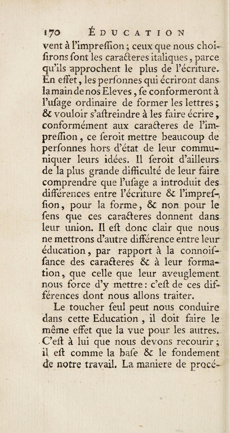 '§7 o Ê DU CATION vent à Fimpreffion ; ceux que nous chow firons font les caraéieres italiques, parce qu’ils approchent le plus de l’écriture. En effet, les perfonnes qui écriront dans la main de nos Eleves, fe conformeront à Fufage ordinaire de former les lettres ; & vouloir s’aftreindre à les faire écrire, conformément aux carafteres de Fim- preilion, ce feroit mettre beaucoup de perfonnes hors d’état de leur commu¬ niquer leurs idées. Il feroit d’ailleurs de la plus grande difficulté de leur faire comprendre que Fufage a introduit des différences entre l’écriture & l’impref-, fion, pour la forme, & non pour le fens que ces cara&eres donnent dans leur union. Il eft donc clair que nous ne mettrons d’autre différence entre leur éducation, par rapport à la connoif- fance des cara&eres & à leur forma¬ tion, que celle que leur aveuglement, nous force d’y mettre : c’eff de ces dif¬ férences dont nous allons traiter. Le toucher feul peut nous conduire dans cette Education , il doit faire le même effet que la vue pour les autres. C’eft à lui que nous devons recourir ; il eft comme la bafe &: le fondement de notre travail. La maniéré de procé-