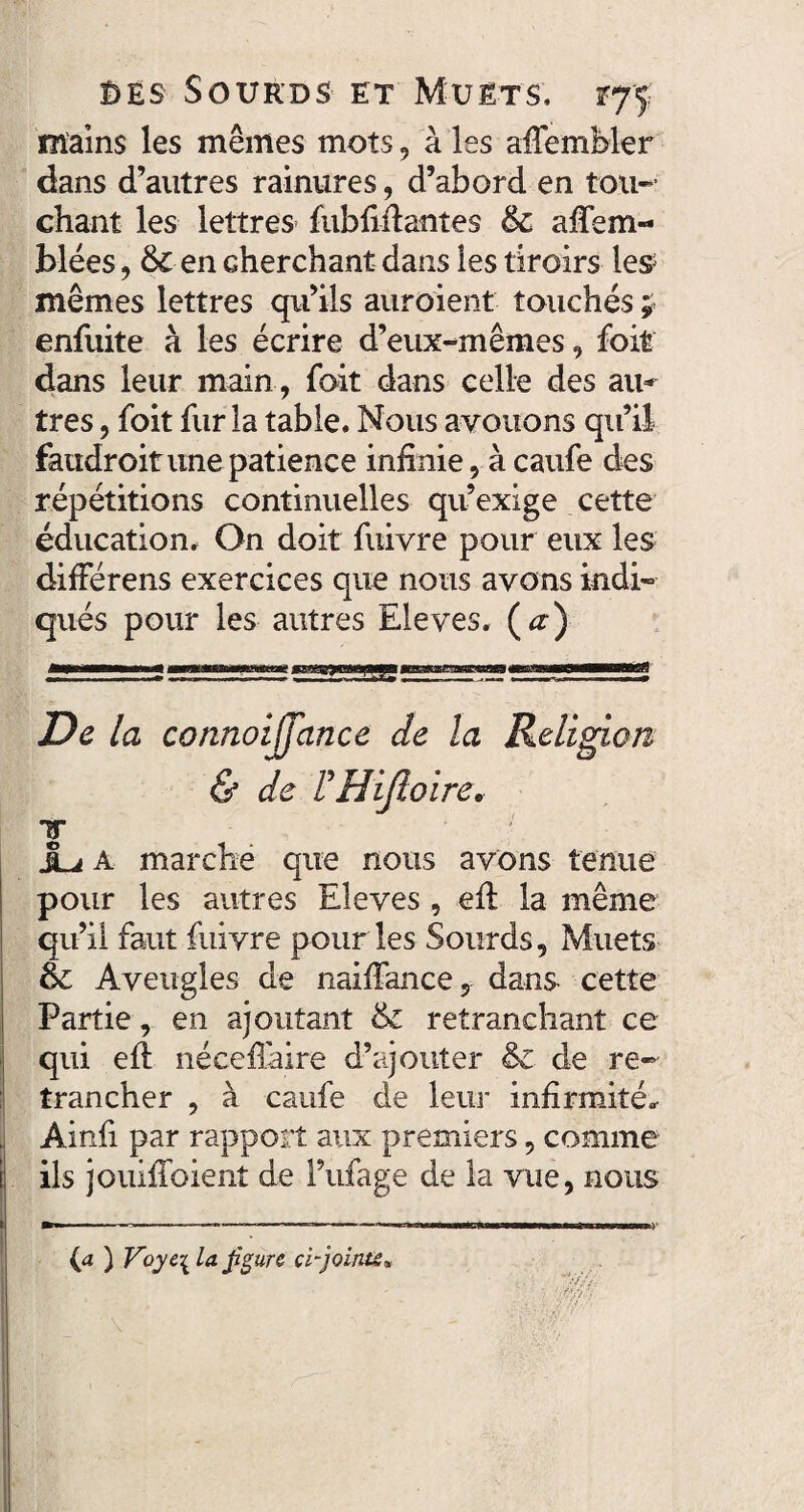 mains les mêmes mots, à les affemMer dans d’autres rainures, d’abord en tau-* chant les lettres fubfiftantes 6c afiem- blées, 6c en cherchant dans les tiroirs les mêmes lettres qu’ils auroient touchés ; enfuite à les écrire d’eux-mêmes, foit dans leur main , foit dans celle des au* très, foit fur la table. Nous avouons qu’il faudroit une patience infinie, à caufe des répétitions continuelles qu’exige cette éducation. On doit fuivre pour eux les difFérens exercices que nous avons indi¬ qués pour les autres Eleves. (a) De la connoijjance de la Religion & de F Hifioire. T ju A marche que nous avons tenue pour les autres Eleves, eft la même qu’il faut fuivre pour les Sourds, Muets & Aveugles de naiffance, dans cette Partie, en ajoutant 6c retranchant ce qui efl néceflaire d’ajouter 6c de re¬ trancher , à caufe de leur infirmité* Ainfi par rapport aux premiers, comme ils jouiffoient de l’ufage de la vue, nous ■ 1 * * *l,**-Ti ri II >Wi BIWÉCtoWWWMlWaM ' 9*1 IHIIW W ) * {a ) Voyt\ la figure ci-jointe»