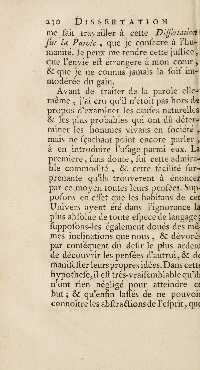 me fait travailler à cette Dijjertation fur la Parole , que je confacre à l’hu¬ manité. Je peux rue rendre cette juftice, que l’envie efl étrangère à mon cœur, & que je ne connus jamais la foif im¬ modérée du gain. Avant de traiter de la parole elle- même 5 j’ai cru qu’il n’étoit pas hors de propos d’examiner les cauies naturelles & les plus probables qui ont dû déter¬ miner les hommes vivans en fociété , mais ne fçachant point encore parler , à en introduire l’ufage parmi eux. La première , fans doute, fut cette admira¬ ble commodité , & cette facilité fur- prenante qu’ils trouvèrent à énoncer par ce moyen toutes leurs penfées. Sup- pofons en effet que les habitans de cet Univers ayent été dans l’ignorance là plus abfolue de toute efpecede langage j luppofons-les également doués des mê¬ mes inclinations que nous , & dévoré* par conféquent du defir le plus ardeni de découvrir les penfées d’autrui, & d< manifefter leurs propres idées. Dans cett( h^pothefe,il eft très-vraifemblable qu’il: n ont rien négligé pour atteindre c< but ; & qu’enfin lafles de ne pouvoii connoîtreles abftraétions de l’efprit, qu(