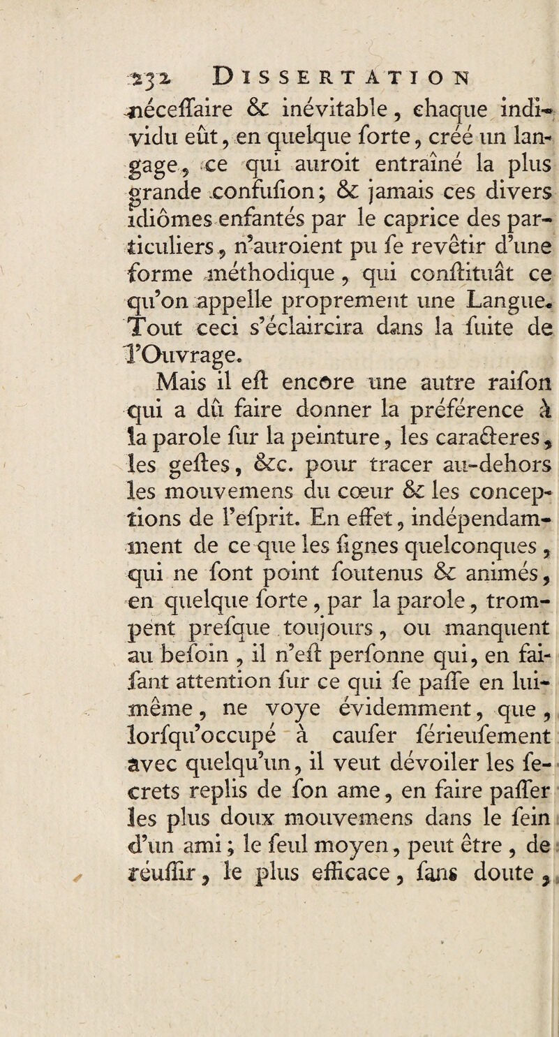 -néceffaire & inévitable, chaque indi- vidu eût, en quelque forte, créé un lan¬ gage, ce qui auroit entraîné la plus grande xonnifion; & jamais ces divers idiomes enfantés par le caprice des par¬ ticuliers , n’auroient pu fe revêtir d’une forme .méthodique, qui conllitiiât ce qu’on appelle proprement une Langue* Tout ceci s’éclaircira dans la fuite de l’Ouvrage. Mais il efï encore une autre raifon qui a dû faire donner la préférence à la parole fur la peinture, les caraêleres , les geiles, &c. pour tracer au-dehors les mouvemens du cœur &c les concep¬ tions de l’efprit. En effet, indépendam¬ ment de ce que les fignes quelconques , qui ne font point foutenus & animés, en quelque forte , par la parole, trom¬ pent prefque toujours, ou manquent au befoin , il n’efl perfonne qui, en fai- fant attention fur ce qui fe paffe en lui- même , ne voye évidemment, que , lorfqu’occupé à caufer férieufement avec quelqu’un, il veut dévoiler les fe- crets replis de fon ame, en faire paffer les plus doux mouvemens dans le fein d’un ami ; le feul moyen, peut être , de réuffir, le plus efficace, fans doute,