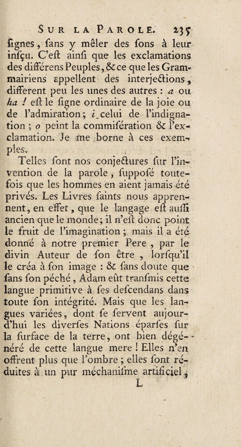 lignes, fans y mêler des fons à leur infçti. C’efi: ainfi que les exclamations des différens Peuples, &£ ce que les Gram¬ mairiens appellent des interjetions, different peu les unes des autres : a ou ha ! eff le ligne ordinaire de la joie ou de l’admiration; celui de l’indigna» tion ; o peint la commifération &c l’ex¬ clamation. Je me borne à ces exem-« pies» Telles font nos conje&ures fur l’in¬ vention de la parole, fuppofé toute¬ fois que les hommes en aient jamais été privés. Les Livres faints nous appren¬ nent , en effet, que le langage eff aufii ancien que le monde; il n’eit donc point le fruit de l’imagination ; mais il a été donné à notre premier Pere , par le divin Auteur de fon être , lorfqu’il le créa à fon image : & fans doute que fans fon péché, Adam eût tranfmis cette langue primitive à fes defcendans dans toute fon intégrité. Mais que les lan¬ gues variées, dont fe fervent aujour¬ d’hui les diverfes Nations éparfes fur la furface de la terre, ont bien dégé-- néré de cette langue mere ! Elles n’en offrent plus que l’ombre ; elles font ré¬ duites à un pur méchanifme artificiel 9