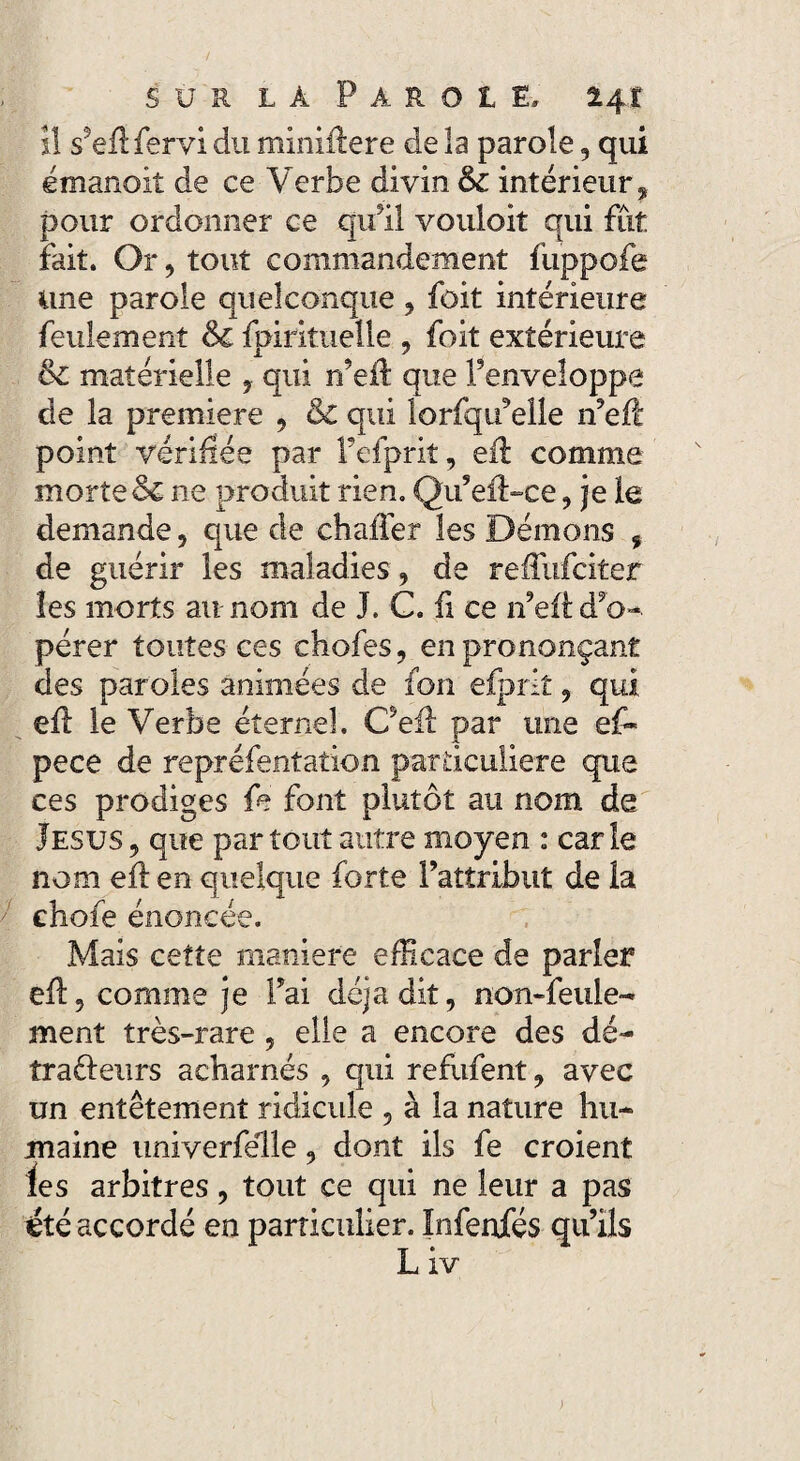 îl s5eflfervi du miniilere de la parole, qui émanoit de ce Verbe divin 6c intérieur, pour ordonner ce qu’il vouloit qui fut fait. Or, tout commandement fuppofe une parole quelconque , foit intérieure feulement 6c fpirituelle , foit extérieure 6c matérielle , qui n’eft que F enveloppe de la première , 6c qui lorfqueîle n’eft point vérifiée par Fefprit, eil comme morte & ne produit rien. Qu’eft-ce, je le demande , que de chaffer les Démons , de guérir les maladies, de reffufcitet les morts au nom de J. C. fi ce n’eft d’o¬ pérer toutes ces chofes, en prononçant des paroles animées de fon efprit, qui efl le Verbe éternel. Oeil par une e£* pece de repréfentation particulière que ces prodiges fe font plutôt au nom de Jésus, que partout autre moyen : carie nom eil en quelque forte l’attribut de la chofe énoncée. Mais cette maniéré efficace de parler eil, comme je Fai déjà dit, non-feuie- ment très-rare , elle a encore des dé- traéleurs acharnés , qui refufent, avec un entêtement ridicule , à la nature hu- maine univerfelle, dont ils fe croient ies arbitres, tout ce qui ne leur a pas été accordé en particulier. ïnfenfés qu’ils