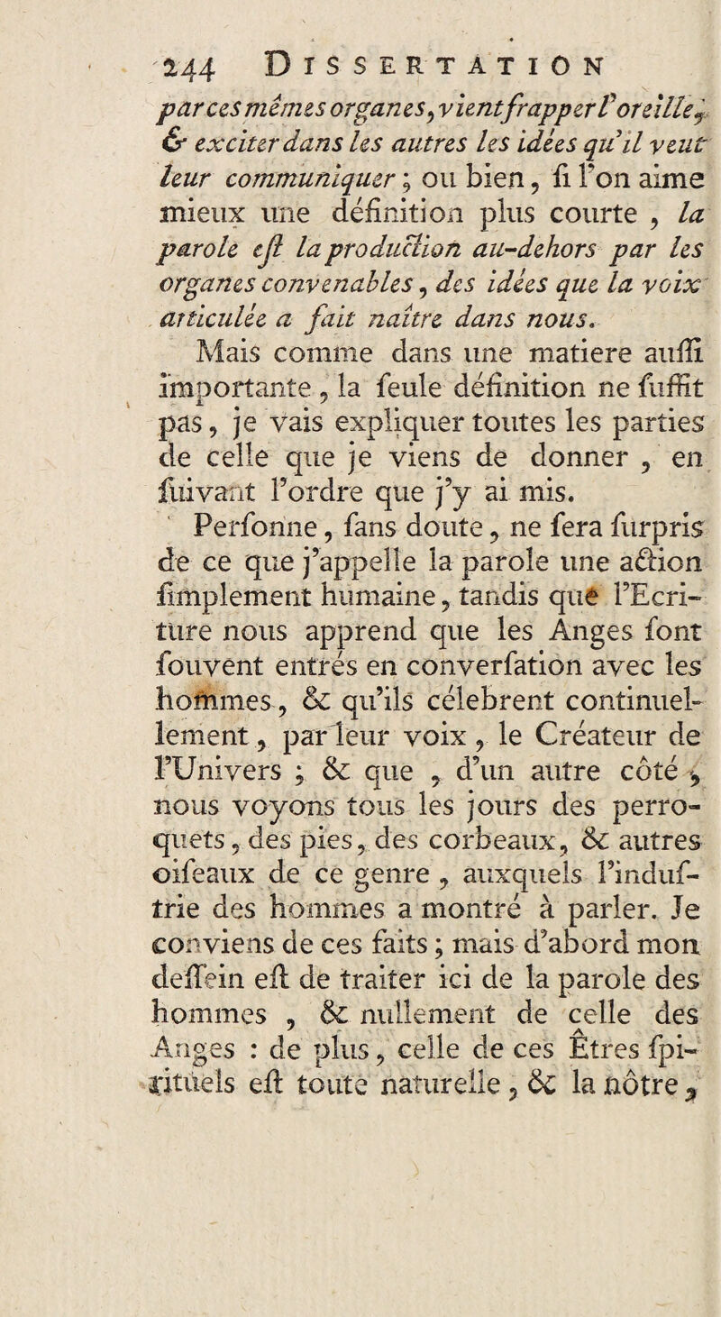 parus mêmes organes, v lentfrapper 1oreille T & exciter dans les autres les idées quil veut leur communiquer ; ou bien 5 fi Ton aime mieux une définition plus courte , la parole cjl la production au-dehors par les organes convenables, des idées que la voix articulée a fait naître dans nous. Mais comme dans une matière aufii importante 5 la feule définition ne fuffit pas, je vais expliquer toutes les parties de celle que je viens de donner 5 en fuivant Tordre que j’y ai mis. Perfonne, fans doute 3 ne fera furpris de ce que j’appelle la parole une aélion fimplement humaine, tandis que l’Ecri¬ ture nous apprend que les Anges font fouvent entrés en converfation avec les hofnmes ? 6c qu’ils célèbrent continuel¬ lement 3 parleur voix r le Créateur de l’Univers ; & que 9 d’un autre côté nous voyons tous les jours des perro¬ quets ? des pies 5 des corbeaux, 6c autres oifeaux de ce genre 7 auxquels l’induf- trie des hommes a montré à parler. Je conviens de ces faits ; mais d’abord mon defiein eil de traiter ici de la parole des hommes , 6c nullement de celle des Anges : de plus ? celle de ces Etres fpi- citiiels efi toute naturelle 3 6c la nôtre ?