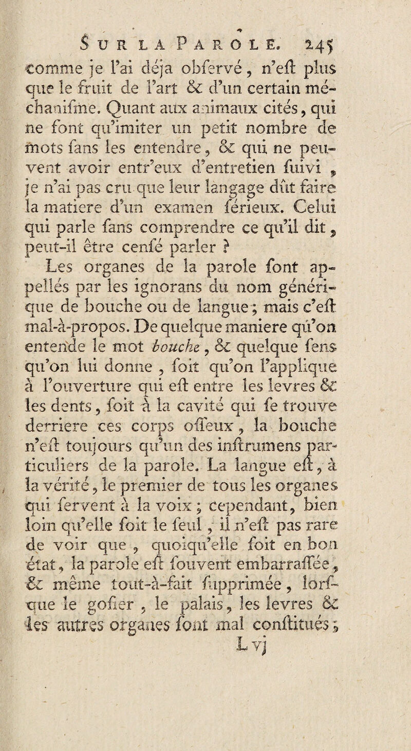 comme je l’ai déjà obfervé 5 rieiï plus que le fruit de fart & d’un certain mé- chanifme. Quant aux animaux cités, qui ne font qu’imiter un petit nombre de mots fans les entendre, & qui ne peu¬ vent avoir entr’eux d’entretien fuivi 9 je n’ai pas cru.que leur langage dût faire la matière d’un examen férieux. Celui qui parle fans comprendre ce qu’il dit, peut-il être cenfé parler } Les organes de la parole font ap¬ pelles par les ignorans du nom généri¬ que de bouche ou de langue ; mais c’eft mal-à-propos. De quelque maniéré qû’on entende le mot bouche, ? ol quelque fens qu’on lui donne , foit qu’on l’applique à l’ouverture qui eû entre les levres & les dents, foit à la cavité qui fe trouve derrière ces corps ofleux ? la bouche n’eil: toujours qu’un des init rumens par¬ ticuliers de la parole. La langue eii, à la vérité 9 le premier de tous les organes qui fervent à la voix ; cependant, bien loin qu’elle foit' le fetil, il rieil pas rare de voir que 9 quoiqu’elle foit en bon. état, la parole eft fouvent embarraffée, ■Zi même tout-à-fait fupprimée, lorf- que le gofier 5 le palais, les levres & ks~ autres organes font mal conftitués ;