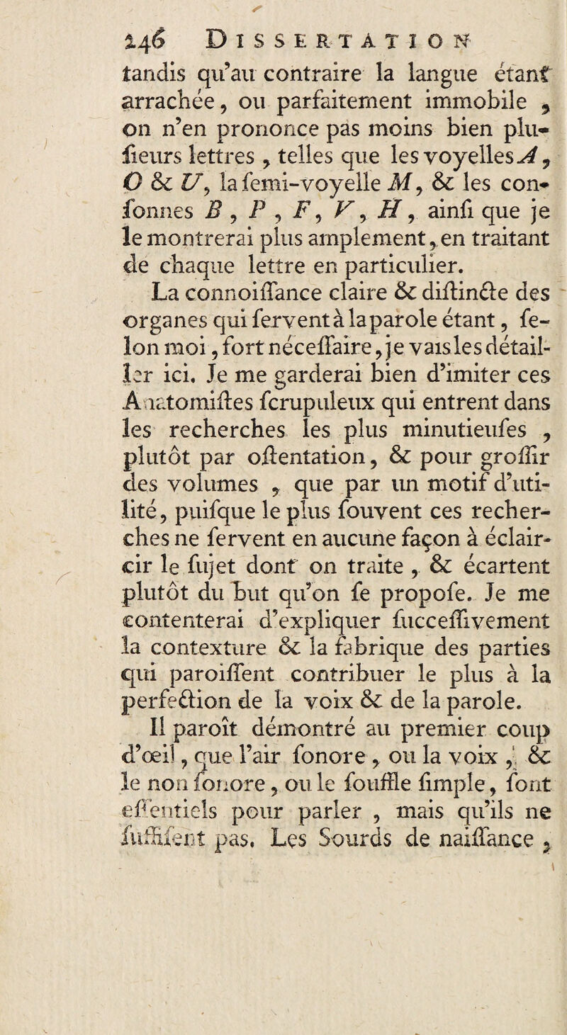 tandis qu’au contraire la langue étant arrachée, ou parfaitement immobile 9 on n’en prononce pas moins bien plu- fieurs lettres , telles que les voyelles A ^ O & £7, la femi-voyelle M9 & les con- fonnes i? , P , F, , J7, ainfi que je le montrerai plus amplement, en traitant de chaque lettre en particulier. La connoilTance claire & diftinéle des organes qui fervent à la parole étant, fé¬ lon moi, fort néceffaire, j e vais les détail¬ ler ici. Je me garderai bien d’imiter ces A îatomifïes fcrupuleux qui entrent dans les recherches les plus minutieufes , plutôt par oftentation, & pour grolîir des volumes y que par un motif d’uti¬ lité, puifque le plus fouvent ces recher¬ ches ne fervent en aucune façon à éclair¬ cir le fujet dont on traite , & écartent plutôt du but qu’on fe propofe. Je me contenterai d’expliquer fucceiïivement la contexture & la fabrique des parties qui paroiffent contribuer le plus à la perfe&ion de la voix & de la parole. Il par oit démontré au premier coup d’œil, que l’air fonore , ou la voix , & le non fonore, ouïe foufïle limple, font efiéntiels pour parler , mais qu’ils ne fuffifent pas, Les Sourds de naiffance 7